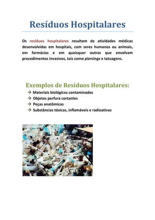 Resíduos Hospitalares
Os resíduos hospitalares resultam de atividades médicas
desenvolvidas em hospitais, com seres humanos ou animais,
em farmácias e em quaisquer outras que envolvam
procedimentos invasivos, tais como piercings e tatuagens.




 Exemplos de Resíduos Hospitalares:
     Materiais biológicos contaminados
     Objetos perfura cortantes
     Peças anatômicas
     Substâncias tóxicas, inflamáveis e radioativas
 