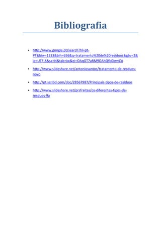 Bibliografia

• http://www.google.pt/search?hl=pt-
  PT&biw=1333&bih=656&q=tratamento%20de%20residuos&gbv=2&
  ie=UTF-8&sa=N&tab=iw&ei=OAqGT7aRM9OAhQfb0ImyCA

• http://www.slideshare.net/antoniosantos/tratamento-de-resduos-
  novo

• http://pt.scribd.com/doc/28567987/Principais-tipos-de-residuos

• http://www.slideshare.net/prsfreitas/os-diferentes-tipos-de-
  resduos-9a
 