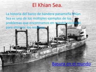 El Khian Sea.
La historia del barco de bandera panameña Khian
Sea es uno de los múltiples ejemplos de los
problemas que encontramos en nuestra sociedad
para eliminar los residuos.




                             Basura en el mundo
 