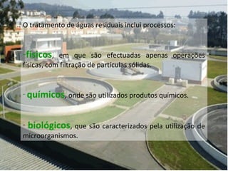 O tratamento de águas residuais inclui processos:
-físicos, em que são efectuadas apenas operações
físicas, com filtração de partículas sólidas.
- químicos, onde são utilizados produtos químicos.
- biológicos, que são caracterizados pela utilização de
microorganismos.
 
