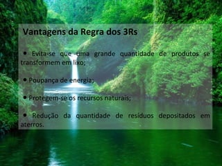 Vantagens da Regra dos 3Rs
● Evita-se que uma grande quantidade de produtos se
transformem em lixo;
● Poupança de energia;
● Protegem-se os recursos naturais;
● Redução da quantidade de resíduos depositados em
aterros.
 