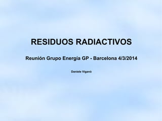 RESIDUOS RADIACTIVOS
Reunión Grupo Energía GP - Barcelona 4/3/2014
Daniele Viganò
 