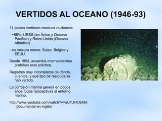 VERTIDOS AL OCEANO (1946-93)
 14 paises vertieron residuos nucleares:
- ~85%: URSS (en Ártico y Oceano
Pacifico) y Reino Unido (Oceano
Atlántico)
- en mesura menor, Suiza, Belgica y
EEUU.
 Desde 1993, acuerdos internacionales
prohiben esta práctica.
 Registros muy incompletos de dónde,
cuantos, y qué tipo de residuos se
han vertido.
 La corrosión marina genera en pocos
años fugas radioactivas al entorno
marino.
 http://www.youtube.com/watch?v=oUYJFlObhtA
[documental en inglés]
 