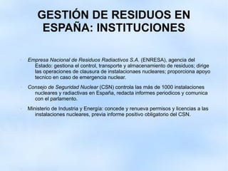GESTIÓN DE RESIDUOS EN
ESPAÑA: INSTITUCIONES
 Empresa Nacional de Residuos Radiactivos S.A. (ENRESA), agencia del
Estado: gestiona el control, transporte y almacenamiento de residuos; dirige
las operaciones de clausura de instalacionaes nucleares; proporciona apoyo
tecnico en caso de emergencia nuclear.
 Consejo de Seguridad Nuclear (CSN) controla las más de 1000 instalaciones
nucleares y radiactivas en España, redacta informes periodicos y comunica
con el parlamento.
 Ministerio de Industria y Energía: concede y renueva permisos y licencias a las
instalaciones nucleares, previa informe positivo obligatorio del CSN.
 