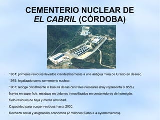CEMENTERIO NUCLEAR DE
EL CABRIL (CÓRDOBA)
 1961: primeros residuos llevados clandestinamente a una antigua mina de Uranio en desuso.
1975: legalizado como cementerio nuclear.
1987: recoge oficialmente la basura de las centrales nucleares (hoy representa el 95%).
 Naves en superficie, residuos en bidones inmovilizados en contenedores de hormigón.
 Sólo residuos de baja y media actividad.
 Capacidad para acoger residuos hasta 2030.
 Rechazo social y asignación económica (2 millones €/año a 4 ayuntamientos).
 