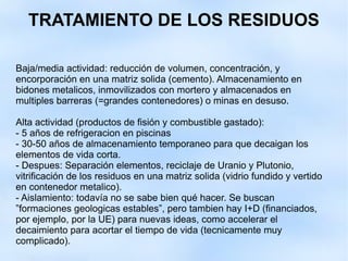 TRATAMIENTO DE LOS RESIDUOS
Baja/media actividad: reducción de volumen, concentración, y
encorporación en una matriz solida (cemento). Almacenamiento en
bidones metalicos, inmovilizados con mortero y almacenados en
multiples barreras (=grandes contenedores) o minas en desuso.
Alta actividad (productos de fisión y combustible gastado):
- 5 años de refrigeracion en piscinas
- 30-50 años de almacenamiento temporaneo para que decaigan los
elementos de vida corta.
- Despues: Separación elementos, reciclaje de Uranio y Plutonio,
vitrificación de los residuos en una matriz solida (vidrio fundido y vertido
en contenedor metalico).
- Aislamiento: todavía no se sabe bien qué hacer. Se buscan
”formaciones geologicas estables”, pero tambien hay I+D (financiados,
por ejemplo, por la UE) para nuevas ideas, como accelerar el
decaimiento para acortar el tiempo de vida (tecnicamente muy
complicado).
 