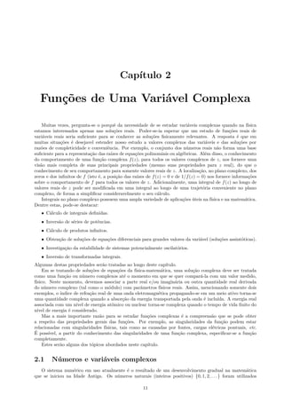Capítulo 2
Funções de Uma Variável Complexa
Muitas vezes, pergunta-se o porquê da necessidade de se estudar variáveis complexas quando na física
estamos interessados apenas nas soluções reais. Poder-se-ia esperar que um estudo de funções reais de
variáveis reais seria suﬁciente para se conhecer as soluções ﬁsicamente relevantes. A resposta é que em
muitas situações é desejavel estender nosso estudo a valores complexos das variáveis e das soluções por
razões de completicidade e conveniência. Por exemplo, o conjunto dos números reais não forma uma base
suﬁciente para a representação das raízes de equações polinomiais ou algébricas. Além disso, o conhecimento
do comportamento de uma função complexa f(z), para todos os valores complexos de z, nos fornece uma
visão mais completa de suas principais propriedades (mesmo suas propriedades para z real), do que o
conhecimento de seu comportamento para somente valores reais de z. A localização, no plano complexo, dos
zeros e dos inﬁnitos de f (isto é, a posição das raízes de f(z) = 0 e de 1/f(z) = 0) nos fornece informações
sobre o comportamento de f para todos os valores de z. Adicionalmente, uma integral de f(z) ao longo de
valores reais de z pode ser modiﬁcada em uma integral ao longo de uma trajetória conveniente no plano
complexo, de forma a simpliﬁcar consideravelmente o seu cálculo.
Integrais no plano complexo possuem uma ampla variedade de aplicações úteis na física e na matemática.
Dentre estas, pode-se destacar:
• Cálculo de integrais deﬁnidas.
• Inversão de séries de potências.
• Cálculo de produtos inﬁnitos.
• Obtenção de soluções de equações diferenciais para grandes valores da variável (soluções assintóticas).
• Investigação da estabilidade de sistemas potencialmente oscilatórios.
• Inversão de transformadas integrais.
Algumas destas propriedades serão tratadas ao longo deste capítulo.
Em se tratando de soluções de equações da física-matemática, uma solução complexa deve ser tratada
como uma função ou número complexos até o momento em que se quer compará-la com um valor medido,
físico. Neste momento, devemos associar a parte real e/ou imaginária ou outra quantidade real derivada
do número complexo (tal como o módulo) com parâmetros físicos reais. Assim, mencionando somente dois
exemplos, o índice de refração real de uma onda eletromagnética propagando-se em um meio ativo torna-se
uma quantidade complexa quando a absorção da energia transportada pela onda é incluída. A energia real
associada com um nível de energia atômico ou nuclear torna-se complexa quando o tempo de vida ﬁnito do
nível de energia é considerado.
Mas a mais importante razão para se estudar funções complexas é a compreensão que se pode obter
a respeito das propriedades gerais das funções. Por exemplo, as singularidades da função podem estar
relacionadas com singularidades físicas, tais como as causadas por fontes, cargas elétricas pontuais, etc.
É possível, a partir do conhecimento das singularidades de uma função complexa, especiﬁcar-se a função
completamente.
Estes serão alguns dos tópicos abordados neste capítulo.
2.1 Números e variáveis complexos
O sistema numérico em uso atualmente é o resultado de um desenvolvimento gradual na matemática
que se iniciou na Idade Antiga. Os números naturais (inteiros positivos) {0, 1, 2, . . . } foram utilizados
11
 