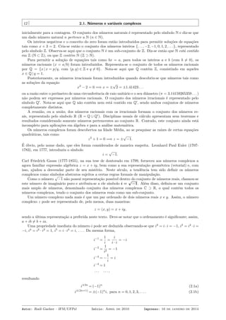 12 2.1. Números e variáveis complexos
inicialmente para a contagem. O conjunto dos números naturais é representado pelo símbolo N e diz-se que
um dado número natural n pertence a N (n ∈ N).
Os inteiros negativos e o conceito do zero foram então introduzidos para permitir soluções de equações
tais como x + 3 = 2. Cria-se então o conjunto dos números inteiros {. . . , −2, −1, 0, 1, 2, . . . }, representado
pelo símbolo Z. Observa-se aqui que o conjunto N é um sub-conjunto de Z. Diz-se então que N está contido
em Z (N ⊂ Z), ou que Z contém N (Z ⊃ N).
Para permitir a solução de equações tais como bx = a, para todos os inteiros a e b (com b ̸= 0), os
números racionais (x = a/b) foram introduzidos. Representa-se o conjunto de todos os números racionais
por Q = {x | x = p/q, com (p, q) ∈ Z e q ̸= 0}. Nota-se aqui que Q contém Z, consistindo em aqueles
x ∈ Q | q = 1.
Posteriormente, os números irracionais foram introduzidos quando descobriu-se que números tais como
as soluções da equação
x2
− 2 = 0 =⇒ x = ±
√
2 = ±1.41423 . . .
ou a razão entre o perímetro de uma circunferência de raio unitário e o seu diâmetro (π = 3.14159265359 . . . )
não podem ser expressos por números racionais. O conjunto dos números irracionais é representado pelo
símbolo Q′
. Nota-se aqui que Q não contém nem está contido em Q′
, sendo ambos conjuntos de números
completamente distintos.
A reunião, ou a união, dos números racionais com os irracionais formam o conjunto dos números re-
ais, representado pelo símbolo R (R = Q ∪ Q′
). Disciplinas usuais de cálculo apresentam seus teoremas e
resultados considerando somente números pertencentes ao conjunto R. Contudo, este conjunto ainda está
incompleto para aplicações em álgebra e para a análise matemática.
Os números complexos foram descobertos na Idade Média, ao se pesquisar as raízes de certas equações
quadráticas, tais como
z2
+ 1 = 0 =⇒ z = ±
√
−1.
É óbvio, pelo nome dado, que eles foram considerados de maneira suspeita. Leonhard Paul Euler (1707-
1783), em 1777, introduziu o símbolo
i =
√
−1.
Carl Friedrich Gauss (1777-1855), na sua tese de doutorado em 1799, forneceu aos números complexos a
agora familiar expressão algébrica z = x + iy, bem como a sua representação geométrica (vetorial) e, com
isso, ajudou a desvendar parte de seu mistério. Neste século, a tendência tem sido deﬁnir os números
complexos como símbolos abstratos sujeitos a certas regras formais de manipulação.
Como o número
√
−1 não possui representação possível dentro do conjunto de números reais, chamou-se
este número de imaginário puro e atribuiu-se a ele símbolo i =
√
−1. Além disso, deﬁniu-se um conjunto
mais amplo de números, denominado conjunto dos números complexos C ⊃ R, o qual contém todos os
números complexos, tendo o conjunto dos números reais como um sub-conjunto.
Um número complexo nada mais é que um par ordenado de dois números reais x e y. Assim, o número
complexo z pode ser representado de, pelo menos, duas maneiras:
z = (x, y) = x + iy,
sendo a última representação a preferida neste texto. Deve-se notar que o ordenamento é signiﬁcante; assim,
a + ib ̸= b + ia.
Uma propriedade imediata do número i pode ser deduzida observando-se que i2
= i ·i = −1, i3
= i2
· i =
−i, i4
= i2
· i2
= 1, i5
= i · i4
= i, . . . . Da mesma forma,
i−1
=
1
i
=
i
i · i
= −i
i−2
=
1
i2
= −1
i−3
= −
1
i
= i
i−4
= 1
. . . . . . ,
resultando
i±2n
= (−1)n
(2.1a)
i±(2n+1)
= ±(−1)n
i, para n = 0, 1, 2, 3, . . . . (2.1b)
Autor: Rudi Gaelzer – IFM/UFPel Início: Abril de 2010 Impresso: 16 de janeiro de 2014
 