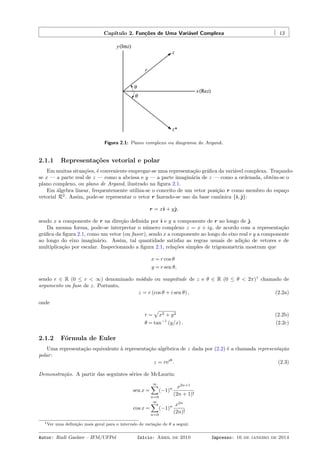 Capítulo 2. Funções de Uma Variável Complexa 13
Figura 2.1: Plano complexo ou diagrama de Argand.
2.1.1 Representações vetorial e polar
Em muitas situações, é conveniente empregar-se uma representação gráﬁca da variável complexa. Traçando-
se x — a parte real de z — como a abcissa e y — a parte imaginária de z — como a ordenada, obtém-se o
plano complexo, ou plano de Argand, ilustrado na ﬁgura 2.1.
Em álgebra linear, frequentemente utiliza-se o conceito de um vetor posição r como membro do espaço
vetorial R2
. Assim, pode-se representar o vetor r fazendo-se uso da base canônica {ˆı,ˆȷ}:
r = xˆı + yˆȷ,
sendo x a componente de r na direção deﬁnida por ˆı e y a componente de r ao longo de ˆȷ.
Da mesma forma, pode-se interpretar o número complexo z = x + iy, de acordo com a representação
gráﬁca da ﬁgura 2.1, como um vetor (ou fasor), sendo x a componente ao longo do eixo real e y a componente
ao longo do eixo imaginário. Assim, tal quantidade satisfaz as regras usuais de adição de vetores e de
multiplicação por escalar. Inspecionando a ﬁgura 2.1, relações simples de trigonometria mostram que
x = r cos θ
y = r sen θ,
sendo r ∈ R (0 ≤ r < ∞) denominado módulo ou magnitude de z e θ ∈ R (0 ≤ θ < 2π)1
chamado de
argumento ou fase de z. Portanto,
z = r (cos θ + i sen θ) , (2.2a)
onde
r =
√
x2 + y2 (2.2b)
θ = tan−1
(y/x) . (2.2c)
2.1.2 Fórmula de Euler
Uma representação equivalente à representação algébrica de z dada por (2.2) é a chamada representação
polar:
z = reiθ
. (2.3)
Demonstração. A partir das seguintes séries de McLaurin:
sen x =
∞∑
n=0
(−1)n x2n+1
(2n + 1)!
cos x =
∞∑
n=0
(−1)n x2n
(2n)!
1Ver uma deﬁnição mais geral para o intervalo de variação de θ a seguir.
Autor: Rudi Gaelzer – IFM/UFPel Início: Abril de 2010 Impresso: 16 de janeiro de 2014
 