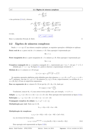 14 2.2. Álgebra de números complexos
ex
=
∞∑
n=0
xn
n!
e das potências (2.1a,b), obtemos
eiθ
=
∞∑
n=0
(iθ)n
n!
=
∞∑
n=0
(iθ)2n
(2n)!
+
∞∑
n=0
(iθ)2n+1
(2n + 1)!
=
∞∑
n=0
(−1)n θ2n
(2n)!
+ i
∞∑
n=0
(−1)n θ2n+1
(2n + 1)!
,
ou seja,
eiθ
= cos θ + i sen θ .
Esta é a conhecida Fórmula de Euler.
2.2 Álgebra de números complexos
Sendo z = x + iy ∈ C um número complexo qualquer, as seguintes operações e deﬁnições se aplicam:
Parte real de z: a parte real de z é o número x ∈ R. Esta operação é representada por
Re z = x.
Parte imaginária de z: a parte imaginária de z é o número y ∈ R. Esta operação é representada por
Im z = y.
Complexo conjugado de z: o complexo conjugado de z, representado por ¯z ou z∗
, tal que z∗
∈ C, é
deﬁnido por z∗
= x − iy. Na ﬁgura 2.1, pode-se observar a representação vetorial de z∗
.
Módulo de z: é o número |z| ∈ R tal que
|z| = |x + iy| =
√
x2 + y2 =
√
z.z∗.
As seguintes operações algébricas estão deﬁnidas para dois números z1 = a + ib = r1eiθ1
e z2 = c + id =
r2eiθ2
quaisquer, tais que {z1, z2} ∈ C. Os números {r1, r2} ∈ R são, respectivamente, os módulos de z1 e
z2 e {θ1, θ2} ∈ R são os respectivos argumentos.
Fase ou argumento de z: número θ ∈ R tal que θ0 ⩽ θ < θ0 + 2π, dado por
θ ≡ arg(z) = tan−1
(y
x
)
.
Usualmente, toma-se θ0 = 0, mas outros textos podem usar, por exemplo, −π ⩽ θ < π.
Adição: z1 + z2 = (a + ib) + (c + id) = (a + c) + (b + d)i. Esta operação está representada na ﬁgura 2.2(a).
Subtração: z1 − z2 = (a + ib) − (c + id) = (a − c) + (b − d)i.
Conjugação complexa da adição: (z1 + z2)
∗
= z∗
1 + z∗
2 .
Multiplicação por real: Dado um h ∈ R,
h.z1 = h(a + ib) = ha + ihb.
Multiplicação de complexos:
z1.z2 = (a + ib)(c + id) = (ac − bd) + (ad + bc)i,
ou, em termos da forma polar,
z1.z2 = r1r2 ei(θ1+θ2)
= r1r2 [cos (θ1 + θ2) + i sen (θ1 + θ2)] . (2.4)
Esta operação está representada na ﬁgura 2.2(b).
Autor: Rudi Gaelzer – IFM/UFPel Início: Abril de 2010 Impresso: 16 de janeiro de 2014
 