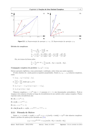 Capítulo 2. Funções de Uma Variável Complexa 15
z
1+z2
Re
Im
z2
a
b
d
z1
a+c
b+d
(a)
c
Re
Im (b)
θ1
θ2
θ1+θ2
z1
z2
z1.z2
Figura 2.2: (a) Representação da operação z1 + z2. (b) Representação da operação z1.z2.
Divisão de complexos:
z1
z2
= z1
z∗
2
z2.z∗
2
=
z1.z∗
2
|z2|
2 , ou
z1
z2
=
a + ib
c + id
=
(a + ib)(c − id)
(c + id)(c − id)
=
ac + bd
c2 + d2
− i
ad − bc
c2 + d2
.
Ou, em termos da forma polar,
z1
z2
=
r1
r2
ei(θ1−θ2)
=
r1
r2
[cos (θ1 − θ2) + i sen (θ1 − θ2)] .
Conjugação complexa do produto: (z1.z2)
∗
= z∗
1 .z∗
2 .
Outras operações algébricas, como potenciação e radiciação, serão vistas nas seções seguintes.
O valor absoluto de z ainda possui as seguintes propriedades. Sendo {z1, z2, . . . , zn} números complexos,
então
1. |z1z2 . . . zn| = |z1| |z2| . . . |z1|.
2.
z1
z2
=
|z1|
|z2|
, desde que z2 ̸= 0.
3. |z1 + z2 + · · · + zn| ⩽ |z1| + |z2| + · · · + |zn|.
4. |z1 ± z2| ⩾ ||z1| − |z2||.
Números complexos z = reiθ
com r = 1 possuem |z| = 1 e são denominados unimodulares. Pode-se
imaginar estes números situados ao longo da circunferência de raio unitário sobre o plano complexo. Pontos
especiais nesta circunferência são:
θ = 0. z = ei0
= 1.
θ = π/2. z = eiπ/2
= i.
θ = π. z = e−iπ
= −1.
θ = 3π/2 ou θ = −π/2. z = ei3π/2
= e−iπ/2
= −i.
2.2.1 Fórmula de Moivre
Sejam z1 = r1 (cos θ1 + i senθ1) = r1eiθ1
e z2 = r2 (cos θ2 + i senθ2) = r2eiθ2
dois números complexos.
Então o produto de ambos já foi calculado em (2.4):
z1z2 = r1r2 ei(θ1+θ2)
= r1r2 [cos (θ1 + θ2) + i sen (θ1 + θ2)] .
Autor: Rudi Gaelzer – IFM/UFPel Início: Abril de 2010 Impresso: 16 de janeiro de 2014
 