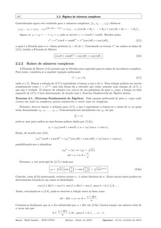 16 2.2. Álgebra de números complexos
Generalizando agora este resultado para n números complexos, {z1, z2, . . . , zn}, obtém-se
z1z2 . . . zn = r1r2 . . . rn ei(θ1+θ2+···+θn)
= r1r2 . . . rn [cos (θ1 + θ2 + · · · + θn) + i sen (θ1 + θ2 + · · · + θn)] .
Agora, se z1 = z2 = · · · = zn = z, onde se escreve z = r (cos θ + i senθ). Resulta então,
zn
= rn
(cos θ + i senθ)
n
= rn
[cos (nθ) + i sen (nθ)] , (2.5)
a qual é a fórmula para a n−ésima potência (n > 0) de z. Cancelando os termos rn
em ambos os lados de
(2.5), resulta a Fórmula de Moivre:
(cos θ + i senθ)
n
= cos (nθ) + i sen (nθ) . (2.6)
2.2.2 Raízes de números complexos
A Fórmula de Moivre (2.6) permite que se obtenha uma expressão para as raízes de um número complexo.
Para tanto, considera-se a seguinte equação polinomial:
zn
− w = 0, (2.7)
onde w ∈ C. Buscar a solução de (2.7) é equivalente a buscar a raiz n de w. Esta solução poderia ser escrita
simplesmente como z = w1/n
, mas esta forma dá a entender que existe somente uma solução de (2.7), o
que não é verdade. O número de soluções (ou raízes) de um polinômio de grau n, como a função no lado
esquerdo de (2.7), é bem determinado, de acordo com o Teorema Fundamental da Álgebra abaixo.
Teorema 2.1. (Teorema Fundamental da Álgebra). Toda equação polinomial de grau n, cujos coeﬁ-
cientes são reais ou complexos, possui exatamente n raízes reais ou complexas.
Portanto, deve-se buscar n soluções para (2.7), o que é equivalente a buscar-se n raízes de w, as quais
serão denominadas z0, z1, . . . , zn−1. Concentrando-nos inicialmente em z0, tal que
zn
0 = w,
pode-se usar para ambos as suas formas polares dadas por (2.2a),
z0 = |z0| (cos θ + i sen θ) e w = |w| (cos α + i sen α) .
Então, de acordo com (2.6),
|z0|
n
(cos θ + i sen θ)
n
= |z0|
n
[cos (nθ) + i sen (nθ)] = |w| (cos α + i sen α) , (2.8)
possibilitando-nos a identiﬁcar
|z0|
n
= |w| =⇒ |z0| = n
√
|w|,
nθ = α =⇒ θ =
α
n
.
Portanto, a raiz principal de (2.7) é dada por
z0 = n
√
|w|
[
cos
(α
n
)
+ i sen
(α
n
)]
= n
√
|w|eiα/n
. (2.9a)
Contudo, como já foi mencionado, existem outras n − 1 raízes distintas de w. Estas outras raízes podem ser
determinadas levando-se em conta as identidades
cos (β ± 2kπ) = cos β e sen (β ± 2kπ) = sen β, para k = 0, 1, 2, 3, . . . .
Assim, retornando-se a (2.8), pode-se escrever a relação entre as fases como
nθ − 2kπ = α =⇒ θ =
α + 2kπ
n
.
Constata-se facilmente que se α for substituído por α + 2kπ em (2.9a), haverá sempre um número total de
n arcos tais que
0 ⩽
α + 2kπ
n
⩽ 2π, para k = 0, 1, . . . , n − 1,
Autor: Rudi Gaelzer – IFM/UFPel Início: Abril de 2010 Impresso: 16 de janeiro de 2014
 