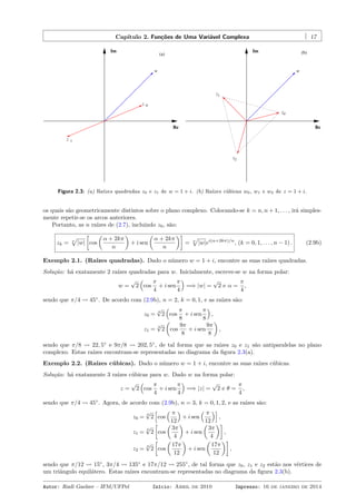 Capítulo 2. Funções de Uma Variável Complexa 17
Re
Im
w
z
z 1
(a)
0
0z
z1
z2
Re
Im (b)
w
Figura 2.3: (a) Raízes quadradas z0 e z1 de w = 1 + i. (b) Raízes cúbicas w0, w1 e w2 de z = 1 + i.
os quais são geometricamente distintos sobre o plano complexo. Colocando-se k = n, n + 1, . . . , irá simples-
mente repetir-se os arcos anteriores.
Portanto, as n raízes de (2.7), incluindo z0, são:
zk = n
√
|w|
[
cos
(
α + 2kπ
n
)
+ i sen
(
α + 2kπ
n
)]
= n
√
|w|ei(α+2kπ)/n
, (k = 0, 1, . . . , n − 1) . (2.9b)
Exemplo 2.1. (Raízes quadradas). Dado o número w = 1 + i, encontre as suas raízes quadradas.
Solução: há exatamente 2 raízes quadradas para w. Inicialmente, escreve-se w na forma polar:
w =
√
2
(
cos
π
4
+ i sen
π
4
)
=⇒ |w| =
√
2 e α =
π
4
,
sendo que π/4 ⇝ 45◦
. De acordo com (2.9b), n = 2, k = 0, 1, e as raízes são:
z0 =
4
√
2
(
cos
π
8
+ i sen
π
8
)
,
z1 =
4
√
2
(
cos
9π
8
+ i sen
9π
8
)
,
sendo que π/8 ⇝ 22, 5◦
e 9π/8 ⇝ 202, 5◦
, de tal forma que as raízes z0 e z1 são antiparalelas no plano
complexo. Estas raízes encontram-se representadas no diagrama da ﬁgura 2.3(a).
Exemplo 2.2. (Raízes cúbicas). Dado o número w = 1 + i, encontre as suas raízes cúbicas.
Solução: há exatamente 3 raízes cúbicas para w. Dado w na forma polar:
z =
√
2
(
cos
π
4
+ i sen
π
4
)
=⇒ |z| =
√
2 e θ =
π
4
,
sendo que π/4 ⇝ 45◦
. Agora, de acordo com (2.9b), n = 3, k = 0, 1, 2, e as raízes são:
z0 =
6
√
2
[
cos
( π
12
)
+ i sen
( π
12
)]
,
z1 =
6
√
2
[
cos
(
3π
4
)
+ i sen
(
3π
4
)]
,
z2 =
6
√
2
[
cos
(
17π
12
)
+ i sen
(
17π
12
)]
,
sendo que π/12 ⇝ 15◦
, 3π/4 ⇝ 135◦
e 17π/12 ⇝ 255◦
, de tal forma que z0, z1 e z2 estão nos vértices de
um triângulo equilátero. Estas raízes encontram-se representadas no diagrama da ﬁgura 2.3(b).
Autor: Rudi Gaelzer – IFM/UFPel Início: Abril de 2010 Impresso: 16 de janeiro de 2014
 