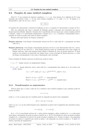 18 2.3. Funções de uma variável complexa
2.3 Funções de uma variável complexa
Seja D ⊆ C um conjunto de números complexos z = x + iy. Uma função f(z), deﬁnida em D é uma
operação que atribui a cada z ∈ D um outro número complexo w ∈ I, onde I ⊆ C. O número w é
denominado o valor de f(z) em z, isto é,
w = f(z).
O conjunto D é denominado o domínio de deﬁnição de f(z) e o conjunto I é denominado a imagem de f(z).
Deve ser enfatizado que tanto o domínio de deﬁnição quanto a operação são necessários para que a
função seja bem deﬁnida. Quando o domínio não é especiﬁcado, deve-se supor que o maior conjunto possível
é tomado. Assim, se é mencionada simplesmente a função f(z) = 1/z, o domínio é subentendido como o
conjunto de todos os pontos não nulos no plano complexo.
Existem dois tipos básicos de funções complexas:
Funções unívocas. Uma função é denominada unívoca em D se a cada valor de z corresponde um único
valor de w.
Funções plurívocas. Uma função é denominada plurívoca em D se a uma determinado valor de z corres-
ponder mais de um valor de w. Uma função plurívoca pode ser considerada como uma coleção de
funções unívocas, onde cada membro desta coleção é chamado de ramo da função plurívoca. É usual
tomar-se um membro em particular da coleção como o ramo principal da função plurívoca e o valor
da função correspondente a este ramo é denominado valor principal.
Como exemplos de funções unívocas ou plurívocas, pode-se tomar:
1. w = z2
– função unívoca ou simplesmente função.
2. w =
√
z – função plurívoca, pois a cada valor de z correspondem dois valores de w, de acordo com
(2.9b). Assim:
se z = reiθ
, então
√
z = wk =
√
rei(θ+2kπ)/2
, onde k = 0, 1,
Para k = 0 : w0 =
√
reiθ/2
−→ ramo principal.
Para k = 1 ; w1 =
√
reiθ/2
eiπ
= −
√
reiθ/2
−→ segundo ramo.
2.3.1 Transformações ou mapeamentos
Nota-se agora que w, como o valor de f(z), também é uma variável complexa e que, portanto, pode ser
escrita na forma
w = u + iv,
sendo u, v ∈ R, ao passo que f(z) também pode ser separada em partes real e imaginária,
f(z) = u (x, y) + iv (x, y) ,
onde u (x, y) e v (x, y) são ambas funções reais. Igualando as partes real e imaginária das expressões acima,
obtém-se
u = u (x, y) , v = v (x, y) .
Se w = f(z) é uma função unívoca de z, então pode-se imaginar o plano complexo de z e, a cada ponto
neste plano, corresponde um ponto no plano complexo de w. Se f(z) for plurívoca, então um ponto no plano
complexo de z é mapeado em mais de um ponto no plano complexo de w. Pontos no plano z são mapeados
em pontos no plano w, enquanto que curvas no plano z são mapeadas em curvas no plano w. A ﬁgura 2.4
ilustra o processo de mapeamento.
Autor: Rudi Gaelzer – IFM/UFPel Início: Abril de 2010 Impresso: 16 de janeiro de 2014
 