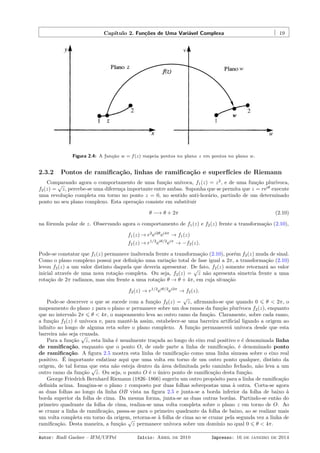 Capítulo 2. Funções de Uma Variável Complexa 19
f(z)
z
w
Figura 2.4: A função w = f(z) mapeia pontos no plano z em pontos no plano w.
2.3.2 Pontos de ramiﬁcação, linhas de ramiﬁcação e superfícies de Riemann
Comparando agora o comportamento de uma função unívoca, f1(z) = z2
, e de uma função plurívoca,
f2(z) =
√
z, percebe-se uma diferença importante entre ambas. Suponha que se permita que z = reiθ
execute
uma revolução completa em torno no ponto z = 0, no sentido anti-horário, partindo de um determinado
ponto no seu plano complexo. Esta operação consiste em substituir
θ −→ θ + 2π (2.10)
na fórmula polar de z. Observando agora o comportamento de f1(z) e f2(z) frente a transformação (2.10),
f1(z) → r2
ei2θ
ei4π
→ f1(z)
f2(z) → r1/2
eiθ/2
eiπ
→ −f2(z).
Pode-se constatar que f1(z) permanece inalterada frente a transformação (2.10), porém f2(z) muda de sinal.
Como o plano complexo possui por deﬁnição uma variação total de fase igual a 2π, a transformação (2.10)
levou f2(z) a um valor distinto daquela que deveria apresentar. De fato, f2(z) somente retornará ao valor
inicial através de uma nova rotação completa. Ou seja, f2(z) =
√
z não apresenta simetria frente a uma
rotação de 2π radianos, mas sim frente a uma rotação θ → θ + 4π, em cuja situação
f2(z) → r1/2
eiθ/2
ei2π
→ f2(z).
Pode-se descrever o que se sucede com a função f2(z) =
√
z, aﬁrmando-se que quando 0 ⩽ θ < 2π, o
mapeamento do plano z para o plano w permanece sobre um dos ramos da função plurívoca f2(z), enquanto
que no intervalo 2π ⩽ θ < 4π, o mapeamento leva ao outro ramo da função. Claramente, sobre cada ramo,
a função f2(z) é unívoca e, para mantê-la assim, estabelece-se uma barreira artiﬁcial ligando a origem ao
inﬁnito ao longo de alguma reta sobre o plano complexo. A função permanecerá unívoca desde que esta
barreira não seja cruzada.
Para a função
√
z, esta linha é usualmente traçada ao longo do eixo real positivo e é denominada linha
de ramiﬁcação, enquanto que o ponto O, de onde parte a linha de ramiﬁcação, é denominado ponto
de ramiﬁcação. A ﬁgura 2.5 mostra esta linha de ramiﬁcação como uma linha sinuosa sobre o eixo real
positivo. É importante enfatizar aqui que uma volta em torno de um outro ponto qualquer, distinto da
origem, de tal forma que esta não esteja dentro da área delimitada pelo caminho fechado, não leva a um
outro ramo da função
√
z. Ou seja, o ponto O é o único ponto de ramiﬁcação desta função.
George Friedrich Bernhard Riemann (1826–1866) sugeriu um outro propósito para a linha de ramiﬁcação
deﬁnida acima. Imagina-se o plano z composto por duas folhas sobrepostas uma à outra. Corta-se agora
as duas folhas ao longo da linha OB vista na ﬁgura 2.5 e junta-se a borda inferior da folha de baixo à
borda superior da folha de cima. Da mesma forma, junta-se as duas outras bordas. Partindo-se então do
primeiro quadrante da folha de cima, realiza-se uma volta completa sobre o plano z em torno de O. Ao
se cruzar a linha de ramiﬁcação, passa-se para o primeiro quadrante da folha de baixo, ao se realizar mais
um volta completa em torno da origem, retorna-se à folha de cima ao se cruzar pela segunda vez a linha de
ramiﬁcação. Desta maneira, a função
√
z permanece unívoca sobre um domínio no qual 0 ⩽ θ < 4π.
Autor: Rudi Gaelzer – IFM/UFPel Início: Abril de 2010 Impresso: 16 de janeiro de 2014
 