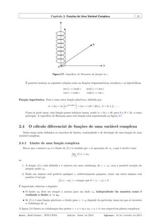 Capítulo 2. Funções de Uma Variável Complexa 21
Figura 2.7: Superfície de Riemann da função ln z.
É possível mostrar as seguintes relações entre as funções trigonométricas circulares e as hiperbólicas:
sen iz = i senh z senh iz =i sen z
cos iz = cosh z cosh iz = cos z.
Função logarítmica. Esta é uma outra função plurívoca, deﬁnida por
w = lnz = ln
[
rei(θ+2kπ)
]
= ln r + i (θ + 2kπ) , k = 0, 1, 2, · · · .
Como se pode notar, esta função possui inﬁnitos ramos, sendo w = ln r + iθ, para 0 ⩽ θ < 2π, o ramo
principal. A superfície de Riemann para esta função está representada na ﬁgura 2.7.
2.4 O cálculo diferencial de funções de uma variável complexa
Nesta seção serão deﬁnidos os conceitos de limites, continuidade e de derivação de uma função de uma
variável complexa.
2.4.1 Limite de uma função complexa
Diz-se que o número w0 é o limite de f(z) à medida que z se aproxima de z0, o que é escrito como
lim
z→z0
f(z) = w0,
se:
1. A função f(z) está deﬁnida e é unívoca em uma vizinhança de z = z0, com a possível exceção do
próprio ponto z0.
2. Dado um número real positivo qualquer ϵ, arbitrariamente pequeno, existe um outro número real
positivo δ tal que
|f(z) − w0| < ϵ sempre que 0 < |z − z0| < δ.
É importante observar o seguinte:
• O limite w0 deve ser sempre o mesmo para um dado z0, independente da maneira como é
realizado o limite z → z0.
• Se f(z) é uma função plurívoca, o limite para z → z0 depende do particular ramo em que se encontra
a vizinhança de z0.
A ﬁgura 2.8 ilustra as vizinhanças dos pontos z = x + iy e w0 = u + iv nos respectivos planos complexos.
Autor: Rudi Gaelzer – IFM/UFPel Início: Abril de 2010 Impresso: 16 de janeiro de 2014
 