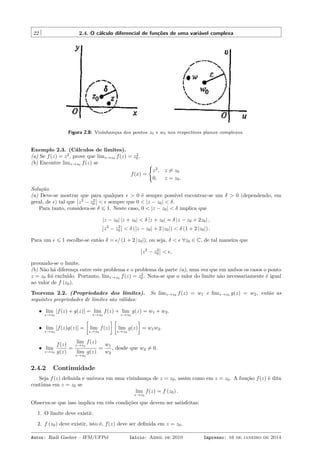 22 2.4. O cálculo diferencial de funções de uma variável complexa
Figura 2.8: Vizinhanças dos pontos z0 e w0 nos respectivos planos complexos.
Exemplo 2.3. (Cálculos de limites).
(a) Se f(z) = z2
, prove que limz→z0 f(z) = z2
0.
(b) Encontre limz→z0 f(z) se
f(x) =
{
z2
, z ̸= z0
0, z = z0.
Solução.
(a) Deve-se mostrar que para qualquer ϵ > 0 é sempre possível encontrar-se um δ > 0 (dependendo, em
geral, de ϵ) tal que z2
− z2
0 < ϵ sempre que 0 < |z − z0| < δ.
Para tanto, considera-se δ ⩽ 1. Neste caso, 0 < |z − z0| < δ implica que
|z − z0| |z + z0| < δ |z + z0| = δ |z − z0 + 2z0| ,
z2
− z2
0 < δ (|z − z0| + 2 |z0|) < δ (1 + 2 |z0|) .
Para um ϵ ⩽ 1 escolhe-se então δ = ϵ/ (1 + 2 |z0|), ou seja, δ < ϵ ∀z0 ∈ C, de tal maneira que
z2
− z2
0 < ϵ,
provando-se o limite.
(b) Não há diferença entre este problema e o problema da parte (a), uma vez que em ambos os casos o ponto
z = z0 foi excluído. Portanto, limz→z0 f(z) = z2
0. Nota-se que o valor do limite não necessariamente é igual
ao valor de f (z0).
Teorema 2.2. (Propriedades dos limites). Se limz→z0 f(z) = w1 e limz→z0 g(z) = w2, então as
seguintes propriedades de limites são válidas:
• lim
z→z0
[f(z) + g(z)] = lim
z→z0
f(z) + lim
z→z0
g(z) = w1 + w2.
• lim
z→z0
[f(z)g(z)] =
[
lim
z→z0
f(z)
] [
lim
z→z0
g(z)
]
= w1w2.
• lim
z→z0
f(z)
g(z)
=
lim
z→z0
f(z)
lim
z→z0
g(z)
=
w1
w2
, desde que w2 ̸= 0.
2.4.2 Continuidade
Seja f(z) deﬁnida e unívoca em uma vizinhança de z = z0, assim como em z = z0. A função f(z) é dita
contínua em z = z0 se
lim
z→z0
f(z) = f (z0) .
Observa-se que isso implica em três condições que devem ser satisfeitas:
1. O limite deve existir.
2. f (z0) deve existir, isto é, f(z) deve ser deﬁnida em z = z0.
Autor: Rudi Gaelzer – IFM/UFPel Início: Abril de 2010 Impresso: 16 de janeiro de 2014
 