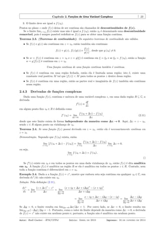 Capítulo 2. Funções de Uma Variável Complexa 23
3. O limite deve ser igual a f (z0).
Pontos no plano z onde f(z) deixa de ser contínua são chamados de descontinuidades de f(z).
Se o limite limz→z0 f(z) existe mas não é igual a f (z0), então z0 é denominado uma descontinuidade
removível, pois é sempre possível redeﬁnir-se f(z) para se obter uma função contínua.
Teorema 2.3. (Teoremas de continuidade). Os seguintes teoremas de continuidade são válidos.
• Se f(z) e g(z) são contínuas em z = z0, então também são contínuas:
f(z) + g(z), f(z)g(z) e
f(z)
g(z)
, desde que g (z0) ̸= 0.
• Se w = f(z) é contínua em z = z0 e z = g(ξ) é contínua em ξ = ξ0 e se ξ0 = f (z0), então a função
w = g [f(z)] é contínua em z = z0.
Uma função contínua de uma função contínua também é contínua.
• Se f(z) é contínua em uma região fechada, então ela é limitada nessa região; isto é, existe uma
constante real positiva M tal que |f(z)| < M para todos os pontos z dentro dessa região.
• Se f(z) é contínua em uma região, então as partes real e imaginária de f(z) também são contínuas
nessa região.
2.4.3 Derivadas de funções complexas
Dada uma função f(z), contínua e unívoca de uma variável complexa z, em uma dada região R ⊆ C, a
derivada
f′
(z) ≡
df
dz
em algum ponto ﬁxo z0 ∈ R é deﬁnida como
f′
(z0) = lim
∆z→0
f (z0 + ∆z) − f (z0)
∆z
, (2.11)
desde que este limite exista de forma independente da maneira como ∆z → 0. Aqui, ∆z = z − z0,
sendo z ∈ R algum ponto na vizinhança de z0.
Teorema 2.4. Se uma função f(z) possui derivada em z = z0, então ela é necessariamente contínua em
z = z0.
Demonstração. Supondo que f (z0) exista, então
lim
z→z0
[f (z0 + ∆z) − f (z0)] = lim
z→z0
f (z0 + ∆z) − f (z0)
∆z
lim
z→z0
∆z = 0,
ou seja,
lim
z→z0
f (z0 + ∆z) = f (z0) .
Se f′
(z) existe em z0 e em todos os pontos em uma dada vizinhança de z0, então f(z) é dita analítica
em z0. A função f(z) é analítica na região R se ela é analítica em todos os pontos z ∈ R. Contudo, nem
toda a função contínua é diferenciável em z = z0.
Exemplo 2.4. Dada a a função f(z) = z∗
, mostre que embora esta seja contínua em qualquer z0 ∈ C, sua
derivada dz∗
/dz não existe em z0.
Solução. Pela deﬁnição (2.11),
dz∗
dz
= lim
∆→0
(z + ∆z)
∗
− z∗
∆z
= lim
∆x→0
∆y→0
(x + iy + ∆x + i∆y)
∗
− (x + iy)
∗
∆x + i∆y
= lim
∆x→0
∆y→0
x − iy + ∆x − i∆y − (x − iy)
∆x + i∆y
= lim
∆x→0
∆y→0
∆x − i∆y
∆x + i∆y
.
Se ∆y = 0, o limite resulta em lim∆x→0 ∆x/∆x = 1. Por outro lado, se ∆x = 0, o limite resulta em
lim∆y→0 (−∆y) /∆y = −1. Portanto, como o valor do limite depende da maneira como ∆z → 0, a derivada
de f(z) = z∗
não existe em nenhum ponto e, portanto, a função não é analítica em nenhum ponto.
Autor: Rudi Gaelzer – IFM/UFPel Início: Abril de 2010 Impresso: 16 de janeiro de 2014
 