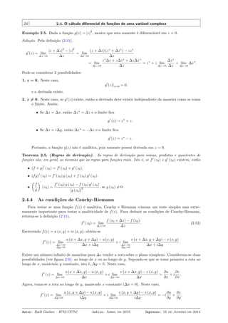 24 2.4. O cálculo diferencial de funções de uma variável complexa
Exemplo 2.5. Dada a função g(z) = |z|
2
, mostre que esta somente é diferenciável em z = 0.
Solução. Pela deﬁnição (2.11),
g′
(z) = lim
∆z→0
|z + ∆z|
2
− |z|
2
∆z
= lim
∆z→0
(z + ∆z) (z∗
+ ∆z∗
) − zz∗
∆z
= lim
∆z→0
z∗
∆z + z∆z∗
+ ∆z∆z∗
∆z
= z∗
+ z lim
∆z→0
∆z∗
∆z
+ lim
∆z→0
∆z∗
.
Pode-se considerar 2 possibilidades:
1. z = 0. Neste caso,
g′
(z)|z=0 = 0,
e a derivada existe.
2. z ̸= 0. Neste caso, se g′
(z) existe, então a derivada deve existir independente da maneira como se toma
o limite. Assim:
• Se ∆z = ∆x, então ∆z∗
= ∆z e o limite ﬁca
g′
(z) = z∗
+ z.
• Se ∆z = i∆y, então ∆z∗
= −∆z e o limite ﬁca
g′
(z) = z∗
− z.
Portanto, a função g(z) não é analítica, pois somente possui derivada em z = 0.
Teorema 2.5. (Regras de derivação). As regras de derivação para somas, produtos e quocientes de
funções são, em geral, as mesmas que as regras para funções reais. Isto é, se f′
(z0) e g′
(z0) existem, então
• (f + g)
′
(z0) = f′
(z0) + g′
(z0).
• (fg)
′
(z0) = f′
(z0) g (z0) + f (z0) g′
(z0).
•
(
f
g
)′
(z0) =
f′
(z0) g (z0) − f (z0) g′
(z0)
[g (z0)]
2 , se g (z0) ̸= 0.
2.4.4 As condições de Cauchy-Riemann
Para testar se uma função f(z) é analítica, Cauchy e Riemann criaram um teste simples mas extre-
mamente importante para testar a analiticidade de f(z). Para deduzir as condições de Cauchy-Riemann,
retorna-se à deﬁnição (2.11),
f′
(z0) = lim
∆z→0
f (z0 + ∆z) − f (z0)
∆z
. (2.12)
Escrevendo f(z) = u (x, y) + iv (x, y), obtém-se
f′
(z) = lim
∆x→0
∆y→0
u (x + ∆x, y + ∆y) − u (x, y)
∆x + i∆y
+ i lim
∆x→0
∆y→0
v (x + ∆x, y + ∆y) − v (x, y)
∆x + i∆y
.
Existe um número inﬁnito de maneiras para ∆z tender a zero sobre o plano complexo. Consideram-se duas
possibilidades (ver ﬁgura 2.9): ao longo de x ou ao longo de y. Supondo-se que se tome primeiro a rota ao
longo de x, mantendo y constante, isto é, ∆y = 0. Neste caso,
f′
(z) = lim
∆x→0
u (x + ∆x, y) − u (x, y)
∆x
+ i lim
∆x→0
v (x + ∆x, y) − v (x, y)
∆x
=
∂u
∂x
+ i
∂v
∂x
.
Agora, toma-se a rota ao longo de y, mantendo x constante (∆x = 0). Neste caso,
f′
(z) = lim
∆y→0
u (x, y + ∆y) − u (x, y)
i∆y
+ i lim
∆y→0
v (x, y + ∆y) − v (x, y)
i∆y
= −i
∂u
∂y
+
∂v
∂y
.
Autor: Rudi Gaelzer – IFM/UFPel Início: Abril de 2010 Impresso: 16 de janeiro de 2014
 