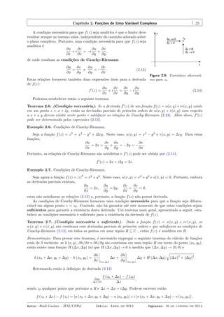 Capítulo 2. Funções de Uma Variável Complexa 25
Figura 2.9: Caminhos alternati-
vos para z0.
A condição necessária para que f(z) seja analítica é que o limite deve
resultar sempre no mesmo valor, independente do caminho adotado sobre
o plano complexo. Portanto, uma condição necessária para que f(z) seja
analítica é
∂u
∂x
+ i
∂v
∂x
= −i
∂u
∂y
+
∂v
∂y
,
de onde resultam as condições de Cauchy-Riemann
∂u
∂x
=
∂v
∂y
e
∂u
∂y
= −
∂v
∂x
. (2.13)
Estas relações fornecem também duas expressões úteis para a derivada
de f(z):
f′
(z) =
∂u
∂x
+ i
∂v
∂x
=
∂v
∂y
− i
∂u
∂y
. (2.14)
Podemos estabelecer então o seguinte teorema.
Teorema 2.6. (Condição necessária). Se a derivada f′
(z) de um função f(z) = u(x, y)+iv(x, y) existe
em um ponto z = x + iy, então as derivadas parciais de primeira ordem de u(x, y) e v(x, y) com respeito
a x e a y devem existir neste ponto e satisfazer as relações de Cauchy-Riemann (2.13). Além disso, f′
(z)
pode ser determinada pelas expressões (2.14).
Exemplo 2.6. Condições de Cauchy-Riemann.
Seja a função f(z) = z2
= x2
− y2
+ i2xy. Neste caso, u(x, y) = x2
− y2
e v(x, y) = 2xy. Para estas
funções,
∂u
∂x
= 2x =
∂v
∂y
e
∂u
∂y
= −2y = −
∂v
∂x
.
Portanto, as relações de Cauchy-Riemann são satisfeitas e f′
(z) pode ser obtida por (2.14),
f′
(z) = 2x + i2y = 2z.
Exemplo 2.7. Condições de Cauchy-Riemann.
Seja agora a função f(z) = |z|
2
= x2
+ y2
. Neste caso, u(x, y) = x2
+ y2
e v(x, y) = 0. Portanto, embora
as derivadas parciais existam,
∂u
∂x
= 2x,
∂u
∂y
= 2y,
∂v
∂x
=
∂v
∂y
= 0,
estas não satisfazem as relações (2.13) e, portanto, a função f(z) não possui derivada.
As condições de Cauchy-Riemann fornecem uma condição necessária para que a função seja diferen-
ciável em algum ponto z = z0. Contudo, não há garantia até este momento de que estas condições sejam
suﬁcientes para garantir a existência desta derivada. Um teorema mais geral, apresentado a seguir, esta-
belece as condições necessária e suﬁciente para a existência da derivada de f(z).
Teorema 2.7. (Condição necessária e suﬁciente). Dada a função f(z) = u (x, y) + iv (x, y), se
u (x, y) e v (x, y) são contínuas com derivadas parciais de primeira ordem e que satisfazem as condições de
Cauchy-Riemann (2.13) em todos os pontos em uma região R ⊆ C , então f(z) é analítica em R.
Demonstração. Para provar este teorema, é necessário empregar o seguinte teorema do cálculo de funções
reais de 2 variáveis: se h (x, y), ∂h/∂x e ∂h/∂y são contínuas em uma região R em torno do ponto (x0, y0),
então existe uma função H (∆x, ∆y) tal que H (∆x, ∆y) → 0 à medida que (∆x, ∆y) → (0, 0) e
h (x0 + ∆x, y0 + ∆y) − h (x0, y0) =
∂h
∂x (x0,y0)
∆x +
∂h
∂y (x0,y0)
∆y + H (∆x, ∆y)
√
(∆x)
2
+ (∆y)
2
.
Retornando então à deﬁnição de derivada (2.12)
lim
∆z→0
f (z0 + ∆z) − f (z0)
∆z
,
sendo z0 qualquer ponto que pertence a R e ∆z = ∆x + i∆y. Pode-se escrever então
f (z0 + ∆z) − f (z0) = [u (x0 + ∆x, y0 + ∆y) − u (x0, y0)] + i [v (x0 + ∆x, y0 + ∆y) − v (x0, y0)] ,
Autor: Rudi Gaelzer – IFM/UFPel Início: Abril de 2010 Impresso: 16 de janeiro de 2014
 