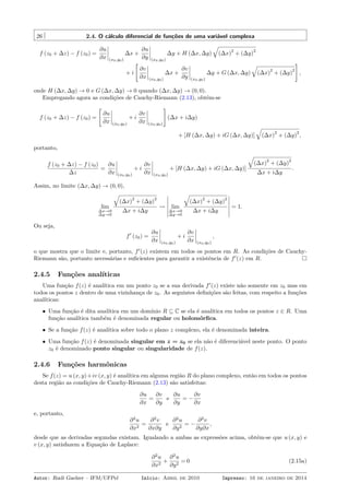 26 2.4. O cálculo diferencial de funções de uma variável complexa
f (z0 + ∆z) − f (z0) =
∂u
∂x (x0,y0)
∆x +
∂u
∂y (x0,y0)
∆y + H (∆x, ∆y)
√
(∆x)
2
+ (∆y)
2
+ i
[
∂v
∂x (x0,y0)
∆x +
∂v
∂y (x0,y0)
∆y + G (∆x, ∆y)
√
(∆x)
2
+ (∆y)
2
]
,
onde H (∆x, ∆y) → 0 e G (∆x, ∆y) → 0 quando (∆x, ∆y) → (0, 0).
Empregando agora as condições de Cauchy-Riemann (2.13), obtém-se
f (z0 + ∆z) − f (z0) =
[
∂u
∂x (x0,y0)
+ i
∂v
∂x (x0,y0)
]
(∆x + i∆y)
+ [H (∆x, ∆y) + iG (∆x, ∆y)]
√
(∆x)
2
+ (∆y)
2
,
portanto,
f (z0 + ∆z) − f (z0)
∆z
=
∂u
∂x (x0,y0)
+ i
∂v
∂x (x0,y0)
+ [H (∆x, ∆y) + iG (∆x, ∆y)]
√
(∆x)
2
+ (∆y)
2
∆x + i∆y
.
Assim, no limite (∆x, ∆y) → (0, 0),
lim
∆x→0
∆y→0
√
(∆x)
2
+ (∆y)
2
∆x + i∆y
⇝ lim
∆x→0
∆y→0
√
(∆x)
2
+ (∆y)
2
∆x + i∆y
= 1.
Ou seja,
f′
(z0) =
∂u
∂x (x0,y0)
+ i
∂v
∂x (x0,y0)
,
o que mostra que o limite e, portanto, f′
(z) existem em todos os pontos em R. As condições de Cauchy-
Riemann são, portanto necessárias e suﬁcientes para garantir a existência de f′
(z) em R.
2.4.5 Funções analíticas
Uma função f(z) é analítica em um ponto z0 se a sua derivada f′
(z) existe não somente em z0 mas em
todos os pontos z dentro de uma vizinhança de z0. As seguintes deﬁnições são feitas, com respeito a funções
analíticas:
• Uma função é dita analítica em um domínio R ⊆ C se ela é analítica em todos os pontos z ∈ R. Uma
função analítica também é denominada regular ou holomórﬁca.
• Se a função f(z) é analítica sobre todo o plano z complexo, ela é denominada inteira.
• Uma função f(z) é denominada singular em z = z0 se ela não é diferenciável neste ponto. O ponto
z0 é denominado ponto singular ou singularidade de f(z).
2.4.6 Funções harmônicas
Se f(z) = u (x, y)+iv (x, y) é analítica em alguma região R do plano complexo, então em todos os pontos
desta região as condições de Cauchy-Riemann (2.13) são satisfeitas:
∂u
∂x
=
∂v
∂y
e
∂u
∂y
= −
∂v
∂x
e, portanto,
∂2
u
∂x2
=
∂2
v
∂x∂y
e
∂2
u
∂y2
= −
∂2
v
∂y∂x
,
desde que as derivadas segundas existam. Igualando a ambas as expressões acima, obtém-se que u (x, y) e
v (x, y) satisfazem a Equação de Laplace:
∂2
u
∂x2
+
∂2
u
∂y2
= 0 (2.15a)
Autor: Rudi Gaelzer – IFM/UFPel Início: Abril de 2010 Impresso: 16 de janeiro de 2014
 