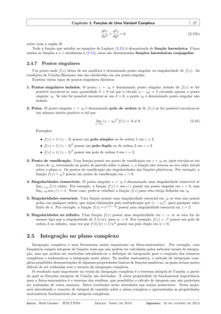 Capítulo 2. Funções de Uma Variável Complexa 27
∂2
v
∂x2
+
∂2
v
∂y2
= 0 (2.15b)
sobre toda a região R.
Toda a função que satisfaz as equações de Laplace (2.15) é denominada de função harmônica. Como
ambas as funções u e v satisfazem a (2.15), estas são denominadas funções harmônicas conjugadas.
2.4.7 Pontos singulares
Um ponto onde f(z) deixa de ser analítica é denominado ponto singular ou singularidade de f(z). As
condições de Cauchy-Riemann não são obedecidas em um ponto singular.
Existem várias tipos de pontos singulares distintos:
1. Pontos singulares isolados. O ponto z = z0 é denominado ponto singular isolado de f(z) se for
possível encontrar-se uma quantidade δ > 0 tal que o círculo |z − z0| = δ circunda apenas o ponto
singular z0. Se não for possível encontrar-se um δ > 0, o ponto z0 é denominado ponto singular não
isolado.
2. Polos. O ponto singular z = z0 é denominado polo de ordem n de f(z) se for possível encontrar-se
um número inteiro positivo n tal que
lim
z→z0
(z − z0)
n
f(z) = A ̸= 0. (2.16)
Exemplos:
• f(z) = 1/ (z − 2) possui um polo simples ou de ordem 1 em z = 2.
• f(z) = 1/ (z − 2)
2
possui um polo duplo ou de ordem 2 em z = 2.
• f(z) = 1/ (z − 2)
3
possui um polo de ordem 3 em z = 2.
3. Ponto de ramiﬁcação. Uma função possui um ponto de ramiﬁcação em z = z0 se, após circular-se em
torno de z0, retornando ao ponto de partida sobre o plano z, a função não retorna ao seu valor inicial
sobre o plano w. Os pontos de ramiﬁcação são singularidades das funções plurívocas. Por exemplo, a
função f(z) =
√
z possui um ponto de ramiﬁcação em z = 0.
4. Singularidades removíveis. O ponto singular z = z0 é denominado uma singularidade removível se
limz→z0 f(z) existe. Por exemplo, a função f(z) = sen z/z possui um ponto singular em z = 0, mas
limz→0 sen z/z = 1. Neste caso, pode-se redeﬁnir a função f(z) para esta esteja deﬁnida em z0.
5. Singularidades essenciais. Uma função possui uma singularidade essencial em z0 se esta não possui
polos, em qualquer ordem, que sejam eliminados pela multiplicação por (z − z0)
n
, para qualquer valor
ﬁnito de n. Por exemplo, a função f(z) = e1/(z−2)
possui uma singularidade essencial em z = 2.
6. Singularidades no inﬁnito. Uma função f(z) possui uma singularidade em z → ∞ se esta for do
mesmo tipo que a singularidade de f (1/w), para w → 0. Por exemplo, f(z) = z2
possui um polo de
ordem 2 no inﬁnito, uma vez que f (1/w) = 1/w2
possui um polo duplo em w = 0.
2.5 Integração no plano complexo
Integração complexa é uma ferramenta muito importante na física-matemática. Por exemplo, com
frequência surgem integrais de funções reais que não podem ser calculadas pelos métodos usuais de integra-
ção, mas que podem ser resolvidas estendendo-se a deﬁnição do integrando para o conjunto dos números
complexos e realizando-se a integração neste plano. Na análise matemática, o método de integração com-
plexa possibilita demonstrações de algumas propriedades básicas de funções analíticas, as quais seriam muito
difíceis de ser realizadas sem o recurso da integração complexa.
O resultado mais importante na teoria da integração complexa é o teorema integral de Cauchy, a partir
do qual as fórmulas integrais de Cauchy são derivadas. A outra propriedade de fundamental importância
para a física-matemática é o teorema dos resíduos, que possibilita o cálculo de integrais que não poderiam
ser realizadas de outra maneira. Estes resultados serão abordados nas seções posteriores. Nesta seção,
será introduzido o conceito de integral de caminho sobre o plano complexo e apresentadas as propriedades
matemáticas fundamentais das integrais complexas.
Autor: Rudi Gaelzer – IFM/UFPel Início: Abril de 2010 Impresso: 16 de janeiro de 2014
 