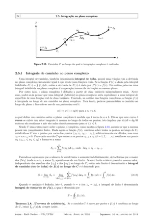 28 2.5. Integração no plano complexo
Figura 2.10: Caminho C ao longo do qual a integração complexa é realizada.
2.5.1 Integrais de caminho no plano complexo
Uma integral de caminho, também denominada integral de linha, possui uma relação com a derivada
no plano complexo exatamente igual à que existe para funções reais. Se a função F(z) é dada pela integral
indeﬁnida F(z) =
´
f(z) dz, então a derivada de F(z) é dada por F′
(z) = f(z). Em outras palavras uma
integral indeﬁnida no plano complexo é a operação inversa da derivação no mesmo plano.
Por outro lado, o plano complexo é deﬁnido a partir de duas variáveis independentes reais. Neste
caso, poder-se-ia pensar que uma integral (deﬁnida) no plano complexo seria equivalente a uma integral de
superfície de uma função real de duas variáveis. Contudo, na análise das funções complexas, a função f(z)
é integrada ao longo de um caminho no plano complexo. Para tanto, pode-se parametrizar o caminho ao
longo do plano z fazendo-se uso de um parâmetro real t:
z(t) = x(t) + iy(t) para a ⩽ t ⩽ b,
o qual deﬁne um caminho sobre o plano complexo à medida que t varia de a a b. Diz-se que este curva é
suave se existe um vetor tangente à mesma ao longo de todos os pontos; isto implica que dx/dt e dy/dt
existem são contínuas e não são nulas simultaneamente para a ⩽ t ⩽ b.
Sendo C uma curva suave sobre o plano z complexo, como mostra a ﬁgura 2.10, assume-se que a mesma
possui um comprimento ﬁnito. Dada agora a função f(z), contínua sobre todos os pontos ao longo de C,
subdivide-se C em n partes por meio dos pontos {z0, z1, z2, . . . , zn}, arbitrariamente escolhidos, mas com
z0 = a e zn = b. Para cada arco de C que conecta os pontos zk−1 e zk (k = 1, 2, . . . , n), escolhe-se um ponto
wk (zk−1 ⩽ wk ⩽ zk) e forma-se a soma
Sn =
n∑
k=1
f (wk) ∆zk, onde ∆zk = zk − zk−1.
Fazendo-se agora com que o número de subdivisões n aumente indeﬁnidamente, de tal forma que o maior
dos |∆zk| tenda a zero, a soma Sn aproxima-se de um limite. Se este limite existe e possui o mesmo valor,
independente das escolhas dos {zk} e dos {wk} ao longo de C, então este limite é denominado a integral
de caminho (ou de linha) de f(z) ao longo de C e é denotado por:
S = lim
n→∞
Sn = limn→∞
|∆z|max→0
n∑
k=1
f (wk) ∆zk ≡
ˆ
C
f(z) dz =
ˆ b
a
f(z) dz. (2.17)
Quando o caminho é fechado, isto é, quando b = a (ou zn = z0), a integral de linha é denominada
integral de contorno de f(z), a qual é denotada por
S =
˛
C
f(z) dz.
Teorema 2.8. (Teorema de existência). Se o caminho C é suave por partes e f(z) é contínua ao longo
de C, então
´
C
f(z) dz sempre existe.
Autor: Rudi Gaelzer – IFM/UFPel Início: Abril de 2010 Impresso: 16 de janeiro de 2014
 
