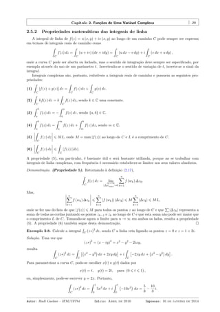 Capítulo 2. Funções de Uma Variável Complexa 29
2.5.2 Propriedades matemáticas das integrais de linha
A integral de linha de f(z) = u (x, y) + iv (x, y) ao longo de um caminho C pode sempre ser expressa
em termos de integrais reais de caminho como
ˆ
C
f(z) dz =
ˆ
C
(u + iv) (dx + idy) =
ˆ
C
(u dx − v dy) + i
ˆ
C
(v dx + u dy) ,
onde a curva C pode ser aberta ou fechada, mas o sentido de integração deve sempre ser especiﬁcado, por
exemplo através do uso de um parâmetro t. Invertendo-se o sentido de variação de t, inverte-se o sinal da
integral.
Integrais complexas são, portanto, redutíveis a integrais reais de caminho e possuem as seguintes pro-
priedades:
(1)
ˆ
C
[f(z) + g(z)] dz =
ˆ
C
f(z) dz +
ˆ
C
g(z) dz.
(2)
ˆ
C
kf(z) dz = k
ˆ
C
f(z) dz, sendo k ∈ C uma constante.
(3)
ˆ b
a
f(z) dz = −
ˆ a
b
f(z) dz, sendo {a, b} ∈ C.
(4)
ˆ b
a
f(z) dz =
ˆ m
a
f(z) dz +
ˆ b
m
f(z) dz, sendo m ∈ C.
(5)
ˆ
C
f(z) dz ⩽ ML, onde M = max |f(z)| ao longo de C e L é o comprimento de C.
(6)
ˆ
C
f(z) dz ⩽
ˆ
C
|f(z)| |dz|.
A propriedade (5), em particular, é bastante útil e será bastante utilizada, porque ao se trabalhar com
integrais de linha complexas, com frequência é necessário estabelecer-se limites nos seus valores absolutos.
Demonstração. (Propriedade 5). Retornando à deﬁnição (2.17),
ˆ
C
f(z) dz = limn→∞
|∆z|max→0
n∑
k=1
f (wk) ∆zk.
Mas,
n∑
k=1
f (wk) ∆zk ⩽
n∑
k=1
|f (wk)| |∆zk| ⩽ M
n∑
k=1
|∆zk| ⩽ ML,
onde se fez uso do fato de que |f(z)| ⩽ M para todos os pontos z ao longo de C e que
∑
|∆zk| representa a
soma de todas as cordas juntando os pontos zk−1 e zk ao longo de C e que esta soma não pode ser maior que
o comprimento L de C. Tomando-se agora o limite para n → ∞ em ambos os lados, resulta a propriedade
(5). A propriedade (6) também segue desta demonstração.
Exemplo 2.8. Calcule a integral
´
C
(z∗)
2
dz, sendo C a linha reta ligando os pontos z = 0 e z = 1 + 2i.
Solução. Uma vez que
(z∗)
2
= (x − iy)
2
= x2
− y2
− 2ixy,
resulta ˆ
C
(z∗)
2
dz =
ˆ
C
[(
x2
− y2
)
dx + 2xy dy
]
+ i
ˆ
C
[
−2xy dx +
(
x2
− y2
)
dy
]
.
Para parametrizar a curva C, pode-se escolher x(t) e y(t) dados por
x(t) = t, y(t) = 2t, para (0 ⩽ t ⩽ 1) ,
ou, simplesmente, pode-se escrever y = 2x. Portanto,
ˆ
C
(z∗)
2
dz =
ˆ 1
0
5x2
dx + i
ˆ 1
0
(
−10x2
)
dx =
5
3
−
10
3
i.
Autor: Rudi Gaelzer – IFM/UFPel Início: Abril de 2010 Impresso: 16 de janeiro de 2014
 