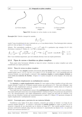 30 2.5. Integração no plano complexo
(a) Curva simples. (b) Curva não
simples.
(c) Curva simples
fechada.
Figura 2.11: Exemplos de curvas simples ou não simples.
Exemplo 2.9. Calcule a integral de caminho
˛
dz
(z − z0)
n+1 ,
sendo C uma circunferência de raio r centrada em z0 e n é um número inteiro. Uma ilustração deste contorno
pode ser vista na ﬁgura 2.8 à esquerda.
Solução. Por conveniência, escolhe-se z − z0 = reiθ
, onde θ é o parâmetro cuja variação (0 ⩽ θ < 2π)
determina o contorno C. Então, dz = ireiθ
dθ e a integral ﬁca:
˛
dz
(z − z0)
n+1 =
ˆ 2π
0
ireiθ
dθ
rn+1ei(n+1)θ
=
i
rn
ˆ 2π
0
e−inθ
dθ =
i
rn
ˆ 2π
0
(cos nθ − i sen nθ) dθ =
{
2πi, n = 0
0, |n| ⩾ 1.
Este é um resultado importante, que será utilizado diversas vezes nas seções posteriores.
2.5.3 Tipos de curvas e domínios no plano complexo
Nesta seção serão brevemente deﬁnidos os tipos de curvas e domínios no plano complexo que serão
considerados nas seções posteriores.
2.5.3.1 Tipos de curvas no plano complexo
Uma curva C é dita simples (também denominada arco de Jordan) se esta não se intersecciona em
nenhum ponto, isto é, z (t1) ̸= z (t2) se t1 ̸= t2, para a ⩽ t ⩽ b. A exceção z(b) = z(a) é permitida para um
contorno fechado, em cuja situação o contorno é dito contorno simples ou curva simples fechada ou
ainda curva ou contorno de Jordan. A ﬁgura 2.11 mostra exemplos de curvas simples e de curvas não
simples.
2.5.3.2 Domínios simplesmente ou multiplamente conexos
Um domínio ou região simplesmente conexa D é uma região no plano complexo tal que toda curva
simples fechada Γ dentro de D delimita somente pontos que pertencem a D. Uma outra deﬁnição: uma
região D é dita simplesmente conexa se qualquer curva simples fechada Γ contida dentro de D pode ser
reduzida a um ponto sem abandonar D.
Uma região que não é simplesmente conexa é dita multiplamente conexa. De acordo com as deﬁnições,
deve então existir pelo menos uma curva simples fechada Γ contida em D que cerca pontos que não pertencem
a D. Ou, alternativamente, uma região multiplamente conexa é aquela que não pode ser reduzida a um
ponto sem que abandone (mesmo que momentaneamente) a região D. A ﬁgura 2.12 apresenta exemplos de
regiões simplesmente e multiplamente conexas.
2.5.3.3 Convenção para o percurso de um contorno fechado
Considera-se uma região D do plano complexo, composta por pontos no interior e ao longo de um
contorno simples fechado Γ. O contorno é percorrido no sentido positivo se todos os pontos de D se
situarem à esquerda de um observador que se desloca ao longo de Γ. Este sentido positivo consiste no
percurso anti-horário indicado pelas setas nos contornos Γ, representados nas ﬁguras 2.12, e no percurso
horário nos contornos interiores a Γ.
Autor: Rudi Gaelzer – IFM/UFPel Início: Abril de 2010 Impresso: 16 de janeiro de 2014
 