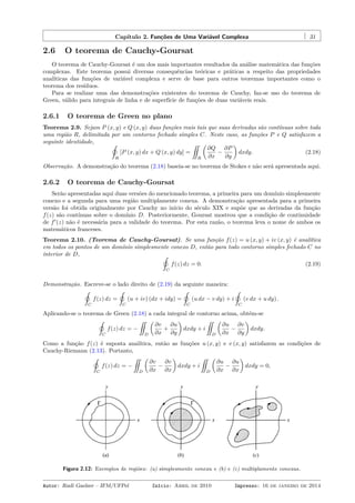 Capítulo 2. Funções de Uma Variável Complexa 31
2.6 O teorema de Cauchy-Goursat
O teorema de Cauchy-Goursat é um dos mais importantes resultados da análise matemática das funções
complexas. Este teorema possui diversas consequências teóricas e práticas a respeito das propriedades
analíticas das funções de variável complexa e serve de base para outros teoremas importantes como o
teorema dos resíduos.
Para se realizar uma das demonstrações existentes do teorema de Cauchy, faz-se uso do teorema de
Green, válido para integrais de linha e de superfície de funções de duas variáveis reais.
2.6.1 O teorema de Green no plano
Teorema 2.9. Sejam P (x, y) e Q (x, y) duas funções reais tais que suas derivadas são contínuas sobre toda
uma região R, delimitada por um contorno fechado simples C. Neste caso, as funções P e Q satisfazem a
seguinte identidade, ˛
R
[P (x, y) dx + Q (x, y) dy] =
¨
R
(
∂Q
∂x
−
∂P
∂y
)
dxdy. (2.18)
Observação. A demonstração do teorema (2.18) baseia-se no teorema de Stokes e não será apresentada aqui.
2.6.2 O teorema de Cauchy-Goursat
Serão apresentadas aqui duas versões do mencionado teorema, a primeira para um domínio simplesmente
conexo e a segunda para uma região multiplamente conexa. A demonstração apresentada para a primeira
versão foi obtida originalmente por Cauchy no início do século XIX e supõe que as derivadas da função
f(z) são contínuas sobre o domínio D. Posteriormente, Goursat mostrou que a condição de continuidade
de f′
(z) não é necessária para a validade do teorema. Por esta razão, o teorema leva o nome de ambos os
matemáticos franceses.
Teorema 2.10. (Teorema de Cauchy-Goursat). Se uma função f(z) = u (x, y) + iv (x, y) é analítica
em todos os pontos de um domínio simplesmente conexo D, então para todo contorno simples fechado C no
interior de D, ˛
C
f(z) dz = 0. (2.19)
Demonstração. Escreve-se o lado direito de (2.19) da seguinte maneira:
˛
C
f(z) dz =
˛
C
(u + iv) (dx + idy) =
˛
C
(u dx − v dy) + i
˛
C
(v dx + u dy) .
Aplicando-se o teorema de Green (2.18) a cada integral de contorno acima, obtém-se
˛
C
f(z) dz = −
¨
D
(
∂v
∂x
+
∂u
∂y
)
dxdy + i
¨
D
(
∂u
∂x
−
∂v
∂y
)
dxdy.
Como a função f(z) é suposta analítica, então as funções u (x, y) e v (x, y) satisfazem as condições de
Cauchy-Riemann (2.13). Portanto,
˛
C
f(z) dz = −
¨
D
(
∂v
∂x
−
∂v
∂x
)
dxdy + i
¨
D
(
∂u
∂x
−
∂u
∂x
)
dxdy = 0,
Figura 2.12: Exemplos de regiões: (a) simplesmente conexa e (b) e (c) multiplamente conexas.
Autor: Rudi Gaelzer – IFM/UFPel Início: Abril de 2010 Impresso: 16 de janeiro de 2014
 