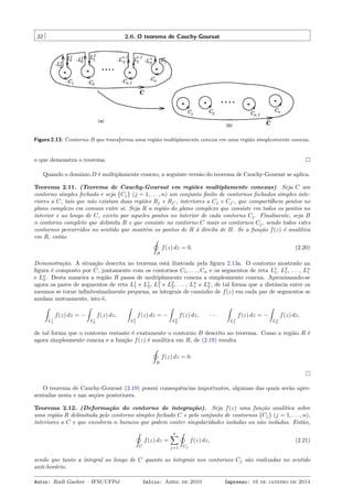 32 2.6. O teorema de Cauchy-Goursat
Figura 2.13: Contorno B que transforma uma região multiplamente conexa em uma região simplesmente conexa.
o que demonstra o teorema.
Quando o domínio D é multiplamente conexo, a seguinte versão do teorema de Cauchy-Goursat se aplica.
Teorema 2.11. (Teorema de Cauchy-Goursat em regiões multiplamente conexas). Seja C um
contorno simples fechado e seja {Cj} (j = 1, . . . , n) um conjunto ﬁnito de contornos fechados simples inte-
riores a C, tais que não existam duas regiões Rj e Rj′ , interiores a Cj e Cj′ , que compartilhem pontos no
plano complexo em comum entre si. Seja R a região do plano complexo que consiste em todos os pontos no
interior e ao longo de C, exceto por aqueles pontos no interior de cada contorno Cj. Finalmente, seja B
o contorno completo que delimita R e que consiste no contorno C mais os contornos Cj, sendo todos estes
contornos percorridos no sentido que mantém os pontos de R à direita de B. Se a função f(z) é analítica
em R, então ˛
B
f(z) dz = 0. (2.20)
Demonstração. A situação descrita no teorema está ilustrada pela ﬁgura 2.13a. O contorno mostrado na
ﬁgura é composto por C, juntamente com os contornos C1, . . . , Cn e os segmentos de reta L1
1, L2
1, . . . , Ln
1
e Ln
2 . Desta maneira a região R passa de multiplamente conexa a simplesmente conexa. Aproximando-se
agora os pares de segmentos de reta L1
1 e L1
2, L2
1 e L2
2, . . . , Ln
1 e Ln
2 , de tal forma que a distância entre os
mesmos se torne inﬁnitesimalmente pequena, as integrais de caminho de f(z) em cada par de segmentos se
anulam mutuamente, isto é,
ˆ
L1
1
f(z) dz = −
ˆ
L1
2
f(z) dz,
ˆ
L2
1
f(z) dz = −
ˆ
L2
2
f(z) dz, · · ·
ˆ
Ln
1
f(z) dz = −
ˆ
Ln
2
f(z) dz,
de tal forma que o contorno restante é exatamente o contorno B descrito no teorema. Como a região R é
agora simplesmente conexa e a função f(z) é analítica em R, de (2.19) resulta
˛
B
f(z) dz = 0.
O teorema de Cauchy-Goursat (2.19) possui consequências importantes, algumas das quais serão apre-
sentadas nesta e nas seções posteriores.
Teorema 2.12. (Deformação do contorno de integração). Seja f(z) uma função analítica sobre
uma região R delimitada pelo contorno simples fechado C e pelo conjunto de contornos {Cj} (j = 1, . . . , n),
interiores a C e que envolvem n buracos que podem conter singularidades isoladas ou não isoladas. Então,
˛
C
f(z) dz =
n∑
j=1
˛
Cj
f(z) dz, (2.21)
sendo que tanto a integral ao longo de C quanto as integrais nos contornos Cj são realizadas no sentido
anti-horário.
Autor: Rudi Gaelzer – IFM/UFPel Início: Abril de 2010 Impresso: 16 de janeiro de 2014
 