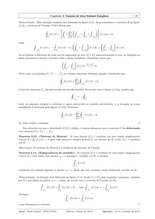 Capítulo 2. Funções de Uma Variável Complexa 33
Demonstração. Esta situação também está ilustrada na ﬁgura 2.13. Ao se considerar o contorno B na ﬁgura
2.13a, o teorema de Cauchy (2.20) aﬁrma que
˛
B
f(z) dz =


ˆ
C
+
n∑
j=1
(ˆ
−Cj
+
ˆ
Lj
1
+
ˆ
−Lj
2
)
 f(z) dz = 0,
onde ˆ
−Lj
2
f(z) dz = −
ˆ
Lj
2
f(z) dz =⇒
(ˆ
Lj
1
+
ˆ
−Lj
2
)
f(z) dz =
(ˆ
Lj
1
−
ˆ
Lj
2
)
f(z) dz.
Ao se reduzir a distância de cada par de segmentos de reta Lj
1 e Lj
2 assintoticamente a zero, as integrais de
linha percorrem o mesmo caminho sobre o plano complexo, resultando então que
(ˆ
Lj
1
−
ˆ
Lj
2
)
f(z) dz
Lj
2→Lj
1
−−−−−→ 0.
Neste caso, os caminhos C, C1, . . . , Cn se tornam contornos fechados simples, resultando que
˛
C
f(z) dz +
n∑
j=1
˛
−Cj
f(z) dz = 0.
Como os contornos Cj são percorridos no sentido horário, de acordo com a ﬁgura (2.13)a, resulta que
˛
−Cj
= −
˛
Cj
,
onde na segunda integral o contorno é agora percorrido no sentido anti-horário, e a situação se torna
semelhante à ilustrada pela ﬁgura (2.13)b. Portanto,
˛
C
f(z) dz −
n∑
j=1
˛
Cj
f(z) dz = 0,
de onde resulta o teorema.
Nas situações em que a identidade (2.21) é válida, é comum aﬁrmar-se que o contorno C foi deformado
nos contornos C1, C2, . . . , Cn.
Teorema 2.13. (Teorema de Morera). Se uma função f(z) é contínua em uma região simplesmente
conexa R e
¸
C
f(z) dz = 0 para todo contorno simples fechado C no interior de R, então f(z) é analítica
em R.
Observação. O teorema de Morera é a recíproca do teorema de Cauchy.
Teorema 2.14. (Independência do caminho). Se a função f(z) é analítica em uma região simplesmente
conexa R, então dados dois pontos z0 e z quaisquer, contidos em R, a integral
ˆ z
z0
f(z) dz
independe do caminho ligando os pontos z0 e z, desde que este caminho esteja totalmente contido em R.
Demonstração. A situação está ilustrada na ﬁgura 2.14. Sendo C1 e C2 dois caminhos quaisquer, contidos
em R e que ligam os pontos z0 e z, então, de acordo com o teorema de Cauchy (2.19),
ˆ
−C1
f(z) dz +
ˆ
c2
f(z) dz = 0, mas
ˆ
−C1
f(z) dz = −
ˆ
C1
f(z) dz.
Portanto ˆ
C1
f(z) dz =
ˆ
c2
f(z) dz,
o que demonstra o teorema.
Autor: Rudi Gaelzer – IFM/UFPel Início: Abril de 2010 Impresso: 16 de janeiro de 2014
 