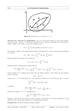 34 2.6. O teorema de Cauchy-Goursat
Figura 2.14: Independência nos caminhos C1 e C2.
Teorema 2.15. (Teorema de analiticidade). Seja f(z) uma função contínua em uma região simples-
mente conexa R e sejam z0 e z dois pontos contidos em R, os quais são conectados por um caminho C,
também contido em R. Então, se
´ z
z0
f (s) ds independe de C,
F(z) =
ˆ z
z0
f(s) ds é analítica em R e F′
(z) = f(z).
Demonstração. Sendo z+∆z qualquer ponto contido em R e distinto de z, mas que esteja em uma vizinhança
de z. Então
F (z + ∆z) − F(z) =
ˆ z+∆z
z0
f(s) ds −
ˆ z
z0
f(s) ds.
Pela propriedade (4) da seção 2.5.2, resulta que
F (z + ∆z) − F(z) =
ˆ z+∆z
z
f(s) ds.
Dividindo ambos os lados por ∆z, pode-se escrever
F (z + ∆z) − F(z)
∆z
− f(z) =
1
∆z
ˆ z+∆z
z
f(s) ds − f(z) =
1
∆z
ˆ z+∆z
z
[f(s) − f(z)] ds.
Como a função f(z) é contínua em R, então para um número positivo ϵ, deve existir um outro número
positivo δ tal que
|f(s) − f(z)| < ϵ
sempre que |s − z| < δ. Desta forma, se z + ∆z é próximo o suﬁciente de z de tal forma que |∆z| < δ, então
ˆ z+∆z
z
[f(s) − f(z)] ds < ϵ |∆z|
e, portanto,
F (z + ∆z) − F(z)
∆z
− f(z) <
1
|∆z|
ϵ |∆z| = ϵ.
No limite em que ∆z → 0, ϵ → 0, resultando que
lim
∆z→0
F (z + ∆z) − F(z)
∆z
≡ F′
(z) = f(z).
Portanto, a derivada de F(z) existe em todos os pontos z pertencentes a R. Como consequência, F(z) é
analítica em R e sua derivada é igual a f(z), demonstrando o teorema.
Exemplo 2.10. Cálculo de integrais no plano complexo.
Autor: Rudi Gaelzer – IFM/UFPel Início: Abril de 2010 Impresso: 16 de janeiro de 2014
 
