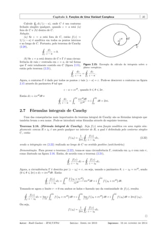 Capítulo 2. Funções de Uma Variável Complexa 35
Figura 2.15: Exemplo de cálculo de integrais sobre o
plano complexo.
Calcule
¸
C
dz/ (z − a), onde C é um contorno
fechado simples qualquer, quando z = a está (a)
fora de C e (b) dentro de C.
Solução.
(a) Se z = a está fora de C, então f(z) =
1/ (z − a) é analítica em todos os pontos internos
e ao longo de C. Portanto, pelo teorema de Cauchy
(2.20), ˛
C
dz
z − a
= 0.
(b) Se z = a está dentro de C e Γ é uma circun-
ferência de raio ε centrada em z = a, de tal forma
que Γ está totalmente contido em C (ﬁgura 2.15),
então pelo teorema (2.21), ˛
C
dz
z − a
=
˛
Γ
dz
z − a
.
Agora, o contorno Γ é dado por todos os pontos z tais |z − a| = ε. Pode-se descrever o contorno na ﬁgura
2.15 através do parâmetro θ tal que
z − a = εeiθ
, quando 0 ⩽ θ ⩽ 2π.
Então dz = iεeiθ
dθ e ˛
Γ
dz
z − a
=
ˆ 2π
0
iεeiθ
dθ
εeiθ
= i
ˆ 2π
0
dθ = 2πi.
2.7 Fórmulas integrais de Cauchy
Uma das consequências mais importantes do teorema integral de Cauchy são as fórmulas integrais que
também levam o seu nome. Pode-se introduzir estas fórmulas através do seguinte teorema.
Teorema 2.16. (Fórmula integral de Cauchy). Seja f(z) uma função analítica em uma região sim-
plesmente conexa R e z0 é um ponto qualquer no interior de R, a qual é delimitada pelo contorno simples
C, então
f (z0) =
1
2πi
˛
C
f(z)
z − z0
dz, (2.22)
sendo a integração em (2.22) realizada ao longo de C no sentido positivo (anti-horário).
Demonstração. Para provar o teorema (2.22), toma-se uma circunferência Γ, centrada em z0 e com raio r,
como ilustrado na ﬁgura 2.16. Então, de acordo com o teorema (2.21),
˛
C
f(z)
z − z0
dz =
˛
Γ
f(z)
z − z0
dz.
Agora, a circunferência Γ é descrita por |z − z0| = r, ou seja, usando o parâmetro θ, z − z0 = reiθ
, sendo
(0 ⩽ θ ⩽ 2π) e dz = ireiθ
dθ. Então
˛
Γ
f(z)
z − z0
dz =
ˆ 2π
0
f
(
z0 + reiθ
)
reiθ
ireiθ
dθ = i
ˆ 2π
0
f
(
z0 + reiθ
)
dθ.
Tomando-se agora o limite r → 0 em ambos os lados e fazendo uso da continuidade de f(z), resulta
˛
C
f(z)
z − z0
dz = lim
r→0
i
ˆ 2π
0
f
(
z0 + reiθ
)
dθ = i
ˆ 2π
0
lim
r→0
f
(
z0 + reiθ
)
dθ = i
ˆ 2π
0
f (z0) dθ = 2πif (z0) .
Ou seja,
f (z0) =
1
2πi
˛
C
f(z)
z − z0
dz.
Autor: Rudi Gaelzer – IFM/UFPel Início: Abril de 2010 Impresso: 16 de janeiro de 2014
 