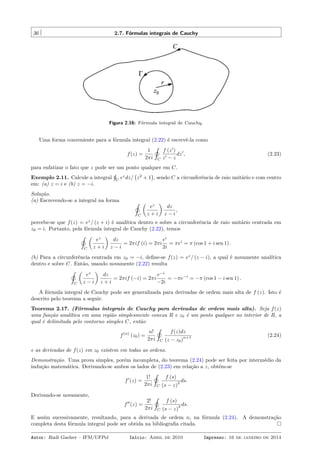 36 2.7. Fórmulas integrais de Cauchy
Figura 2.16: Fórmula integral de Cauchy.
Uma forma conveniente para a fórmula integral (2.22) é escrevê-la como
f(z) =
1
2πi
˛
C
f (z′
)
z′ − z
dz′
, (2.23)
para enfatizar o fato que z pode ser um ponto qualquer em C.
Exemplo 2.11. Calcule a integral
¸
C
ez
dz/
(
z2
+ 1
)
, sendo C a circunferência de raio unitário e com centro
em: (a) z = i e (b) z = −i.
Solução.
(a) Escrevendo-se a integral na forma ˛
C
(
ez
z + i
)
dz
z − i
,
percebe-se que f(z) = ez
/ (z + i) é analítica dentro e sobre a circunferência de raio unitário centrada em
z0 = i. Portanto, pela fórmula integral de Cauchy (2.22), temos
˛
C
(
ez
z + i
)
dz
z − i
= 2πif (i) = 2πi
ei
2i
= πei
= π (cos 1 + i sen 1) .
(b) Para a circunferência centrada em z0 = −i, deﬁne-se f(z) = ez
/ (z − i), a qual é novamente analítica
dentro e sobre C. Então, usando novamente (2.22) resulta
˛
C
(
ez
z − i
)
dz
z + i
= 2πif (−i) = 2πi
e−i
−2i
= −πe−i
= −π (cos 1 − i sen 1) .
A fórmula integral de Cauchy pode ser generalizada para derivadas de ordem mais alta de f (z). Isto é
descrito pelo teorema a seguir.
Teorema 2.17. (Fórmulas integrais de Cauchy para derivadas de ordem mais alta). Seja f(z)
uma função analítica em uma região simplesmente conexa R e z0 é um ponto qualquer no interior de R, a
qual é delimitada pelo contorno simples C, então
f(n)
(z0) =
n!
2πi
˛
C
f(z)dz
(z − z0)
n+1 (2.24)
e as derivadas de f(z) em z0 existem em todas as ordens.
Demonstração. Uma prova simples, porém incompleta, do teorema (2.24) pode ser feita por intermédio da
indução matemática. Derivando-se ambos os lados de (2.23) em relação a z, obtém-se
f′
(z) =
1!
2πi
˛
C
f (s)
(s − z)
2 ds.
Derivando-se novamente,
f′′
(z) =
2!
2πi
˛
C
f (s)
(s − z)
3 ds.
E assim sucessivamente, resultando, para a derivada de ordem n, na fórmula (2.24). A demonstração
completa desta fórmula integral pode ser obtida na bibliograﬁa citada.
Autor: Rudi Gaelzer – IFM/UFPel Início: Abril de 2010 Impresso: 16 de janeiro de 2014
 