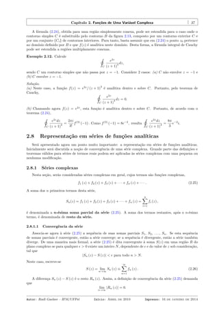 Capítulo 2. Funções de Uma Variável Complexa 37
A fórmula (2.24), obtida para uma região simplesmente conexa, pode ser estendida para o caso onde o
contorno simples C é substituído pelo contorno B da ﬁgura 2.13, composto por um contorno exterior C e
por um conjunto {Ci} de contornos interiores. Para tanto, basta assumir que em (2.24) o ponto z0 pertence
ao domínio deﬁnido por B e que f(z) é analítica neste domínio. Desta forma, a fórmula integral de Cauchy
pode ser estendida a regiões multiplamente conexas.
Exemplo 2.12. Calcule ˛
C
e2z
(z + 1)
4 dz,
sendo C um contorno simples que não passa por z = −1. Considere 2 casos: (a) C não envolve z = −1 e
(b) C envolve z = −1.
Solução.
(a) Neste caso, a função f(z) = e2z
/ (z + 1)
4
é analítica dentro e sobre C. Portanto, pelo teorema de
Cauchy, ˛
C
e2z
(z + 1)
4 dz = 0.
(b) Chamando agora f(z) = e2z
, esta função é analítica dentro e sobre C. Portanto, de acordo com o
teorema (2.24),
˛
C
e2z
dz
(z + 1)
4 =
2πi
3!
f(3)
(−1) . Como f(3)
(−1) = 8e−2
, resulta
˛
C
e2z
dz
(z + 1)
4 =
8π
3
e−2
i.
2.8 Representação em séries de funções analíticas
Será apresentado agora um ponto muito importante: a representação em séries de funções analíticas.
Inicialmente será discutida a noção de convergência de uma série complexa. Grande parte das deﬁnições e
teoremas válidos para séries de termos reais podem ser aplicadas às séries complexas com uma pequena ou
nenhuma modiﬁcação.
2.8.1 Séries complexas
Nesta seção, serão consideradas séries complexas em geral, cujos termos são funções complexas,
f1 (z) + f2 (z) + f3 (z) + · · · + fn (z) + · · · . (2.25)
A soma dos n primeiros termos desta série,
Sn(z) = f1 (z) + f2 (z) + f3 (z) + · · · + fn (z) =
n∑
i=1
fi (z) ,
é denominada a n-ésima soma parcial da série (2.25). A soma dos termos restantes, após o n-ésimo
termo, é denominada de resto da série.
2.8.1.1 Convergência da série
Associa-se agora à série (2.25) a sequência de suas somas parciais S1, S2, . . . , Sn. Se esta sequência
de somas parciais é convergente, então a série converge; se a sequência é divergente, então a série também
diverge. De uma maneira mais formal, a série (2.25) é dita convergente à soma S(z) em uma região R do
plano complexo se para qualquer ϵ > 0 existe um inteiro N, dependente de ϵ e do valor de z sob consideração,
tal que
|Sn (z) − S (z)| < ϵ para todo n > N.
Neste caso, escreve-se
S (z) = lim
n→∞
Sn (z) ≡
∞∑
n=1
fn (z) . (2.26)
A diferença Sn (z) − S (z) é o resto Rn (z). Assim, a deﬁnição de convergência da série (2.25) demanda
que
lim
n→∞
|Rn (z)| = 0.
Autor: Rudi Gaelzer – IFM/UFPel Início: Abril de 2010 Impresso: 16 de janeiro de 2014
 
