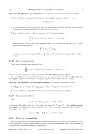 38 2.8. Representação em séries de funções analíticas
Teorema 2.18. (Teoremas de convergência). Os seguintes teoremas de convergência são válidos:
1. Uma condição necessária, mas não suﬁciente, para que Sn (z) convirja no limite n → ∞ é
lim
n→∞
fn (z) = 0.
2. A multiplicação de cada termo de uma série por uma constante não nula não afeta a convergência,
assim como a remoção ou adição de um número ﬁnito de termos.
3. Uma condição necessária e suﬁciente para que a série de termos complexos
∞∑
n=1
fn (z) = f1 (z) + f2 (z) + f3 (z) + · · · + fn (z) + · · ·
seja convergente é que as séries das respectivas partes reais e imaginárias dos termos fn (z) sejam
convergentes. Além disso, se
∞∑
n=1
Re fn e
∞∑
n=1
Im fn
convergem às respectivas funções R (z) e I (z), então a série complexa converge para S (z) = R (z) +
iI (z).
2.8.1.2 Convergência absoluta
Se os valores absolutos dos termos em (2.25),
∞∑
n=1
|fn (z)| = |f1 (z)| + |f2 (z)| + |f3 (z)| + · · · + |fn (z)| + · · · ,
formam uma série convergente, então a série (2.25) é dita absolutamente convergente.
Se a série (2.25) converge, mas não é absolutamente convergente, então esta é dita condicionalmente
convergente. A partir da deﬁnição de convergência, pode-se demonstrar os teoremas a seguir.
Teorema 2.19. (Teoremas de convergência absoluta). Os seguintes teoremas são válidos.
1. Se
∑∞
n=1 |fn (z)| converge, então
∑∞
n=1 fn (z) também converge (condição suﬁciente).
2. A soma, diferença ou o produto de séries absolutamente convergentes é convergente.
2.8.1.3 Convergência uniforme
Seja
Rn (z) = fn+1 (z) + fn+2 (z) + · · · = S (z) − Sn (z)
o resto da série S (z), dada por (2.26), sobre uma região R. A série S (z) é dita uniformemente
convergente em R se, dado um número real positivo ϵ, é possível encontrar um número inteiro positivo N,
tal que para todo z ∈ R,
|Rn (z)| = |S (z) − Sn (z)| < ϵ, para todo n > N.
2.8.2 Testes de convergência
Os testes de convergência determinam uma condição necessária e suﬁciente para a convergência de uma
determinada série. Há vários testes, dentre os quais os principais serão citados sem as demonstrações, as
quais podem ser obtidas na bibliograﬁa recomendada.
Autor: Rudi Gaelzer – IFM/UFPel Início: Abril de 2010 Impresso: 16 de janeiro de 2014
 