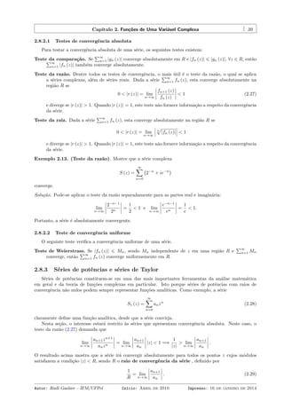 Capítulo 2. Funções de Uma Variável Complexa 39
2.8.2.1 Testes de convergência absoluta
Para testar a convergência absoluta de uma série, os seguintes testes existem:
Teste da comparação. Se
∑∞
n=1 |gn (z)| converge absolutamente em R e |fn (z)| ⩽ |gn (z)|, ∀z ∈ R, então∑∞
n=1 |fn (z)| também converge absolutamente.
Teste da razão. Dentre todos os testes de convergência, o mais útil é o teste da razão, o qual se aplica
a séries complexas, além de séries reais. Dada a série
∑∞
n=1 fn (z), esta converge absolutamente na
região R se
0 < |r (z)| = lim
n→∞
fn+1 (z)
fn (z)
< 1 (2.27)
e diverge se |r (z)| > 1. Quando |r (z)| = 1, este teste não fornece informação a respeito da convergência
da série.
Teste da raiz. Dada a série
∑∞
n=1 fn (z), esta converge absolutamente na região R se
0 < |r (z)| = lim
n→∞
n
√
|fn (z)| < 1
e diverge se |r (z)| > 1. Quando |r (z)| = 1, este teste não fornece informação a respeito da convergência
da série.
Exemplo 2.13. (Teste da razão). Mostre que a série complexa
S (z) =
∞∑
n=0
(
2−n
+ ie−n
)
converge.
Solução. Pode-se aplicar o teste da razão separadamente para as partes real e imaginária:
lim
n→∞
2−n−1
2n
=
1
2
< 1 e lim
n→∞
e−n−1
en
=
1
e
< 1.
Portanto, a série é absolutamente convergente.
2.8.2.2 Teste de convergência uniforme
O seguinte teste veriﬁca a convergência uniforme de uma série.
Teste de Weierstrass. Se |fn (z)| ⩽ Mn, sendo Mn independente de z em uma região R e
∑∞
n=1 Mn
converge, então
∑∞
n=1 fn (z) converge uniformemente em R.
2.8.3 Séries de potências e séries de Taylor
Séries de potências constituem-se em uma das mais importantes ferramentas da análise matemática
em geral e da teoria de funções complexas em particular. Isto porque séries de potências com raios de
convergência não nulos podem sempre representar funções analíticas. Como exemplo, a série
S1 (z) =
∞∑
n=0
anzn
(2.28)
claramente deﬁne uma função analítica, desde que a série convirja.
Nesta seção, o interesse estará restrito às séries que apresentam convergência absoluta. Neste caso, o
teste da razão (2.27) demanda que
lim
n→∞
an+1zn+1
anzn
= lim
n→∞
an+1
an
|z| < 1 =⇒
1
|z|
> lim
n→∞
an+1
an
.
O resultado acima mostra que a série irá convergir absolutamente para todos os pontos z cujos módulos
satisfazem a condição |z| < R, sendo R o raio de convergência da série , deﬁnido por
1
R
= lim
n→∞
an+1
an
. (2.29)
Autor: Rudi Gaelzer – IFM/UFPel Início: Abril de 2010 Impresso: 16 de janeiro de 2014
 