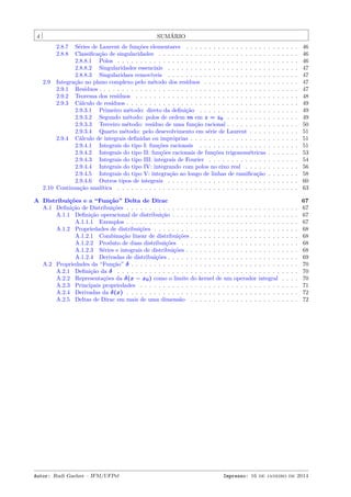 4 SUMÁRIO
2.8.7 Séries de Laurent de funções elementares . . . . . . . . . . . . . . . . . . . . . . . . . 46
2.8.8 Classiﬁcação de singularidades . . . . . . . . . . . . . . . . . . . . . . . . . . . . . . . 46
2.8.8.1 Polos . . . . . . . . . . . . . . . . . . . . . . . . . . . . . . . . . . . . . . . . 46
2.8.8.2 Singularidades essenciais . . . . . . . . . . . . . . . . . . . . . . . . . . . . . 47
2.8.8.3 Singularidaes removíveis . . . . . . . . . . . . . . . . . . . . . . . . . . . . . 47
2.9 Integração no plano complexo pelo método dos resíduos . . . . . . . . . . . . . . . . . . . . . 47
2.9.1 Resíduos . . . . . . . . . . . . . . . . . . . . . . . . . . . . . . . . . . . . . . . . . . . . 47
2.9.2 Teorema dos resíduos . . . . . . . . . . . . . . . . . . . . . . . . . . . . . . . . . . . . 48
2.9.3 Cálculo de resíduos . . . . . . . . . . . . . . . . . . . . . . . . . . . . . . . . . . . . . . 49
2.9.3.1 Primeiro método: direto da deﬁnição . . . . . . . . . . . . . . . . . . . . . . 49
2.9.3.2 Segundo método: polos de ordem m em z = z0 . . . . . . . . . . . . . . . . 49
2.9.3.3 Terceiro método: resíduo de uma função racional . . . . . . . . . . . . . . . . 50
2.9.3.4 Quarto método: pelo desevolvimento em série de Laurent . . . . . . . . . . . 51
2.9.4 Cálculo de integrais deﬁnidas ou impróprias . . . . . . . . . . . . . . . . . . . . . . . . 51
2.9.4.1 Integrais do tipo I: funções racionais . . . . . . . . . . . . . . . . . . . . . . 51
2.9.4.2 Integrais do tipo II: funções racionais de funções trigonométricas . . . . . . . 53
2.9.4.3 Integrais do tipo III: integrais de Fourier . . . . . . . . . . . . . . . . . . . . 54
2.9.4.4 Integrais do tipo IV: integrando com polos no eixo real . . . . . . . . . . . . 56
2.9.4.5 Integrais do tipo V: integração ao longo de linhas de ramiﬁcação . . . . . . . 58
2.9.4.6 Outros tipos de integrais . . . . . . . . . . . . . . . . . . . . . . . . . . . . . 60
2.10 Continuação analítica . . . . . . . . . . . . . . . . . . . . . . . . . . . . . . . . . . . . . . . . 63
A Distribuições e a “Função” Delta de Dirac 67
A.1 Deﬁnição de Distribuições . . . . . . . . . . . . . . . . . . . . . . . . . . . . . . . . . . . . . . 67
A.1.1 Deﬁnição operacional de distribuição . . . . . . . . . . . . . . . . . . . . . . . . . . . . 67
A.1.1.1 Exemplos . . . . . . . . . . . . . . . . . . . . . . . . . . . . . . . . . . . . . . 67
A.1.2 Propriedades de distribuições . . . . . . . . . . . . . . . . . . . . . . . . . . . . . . . . 68
A.1.2.1 Combinação linear de distribuições . . . . . . . . . . . . . . . . . . . . . . . . 68
A.1.2.2 Produto de duas distribuições . . . . . . . . . . . . . . . . . . . . . . . . . . 68
A.1.2.3 Séries e integrais de distribuições . . . . . . . . . . . . . . . . . . . . . . . . . 68
A.1.2.4 Derivadas de distribuições . . . . . . . . . . . . . . . . . . . . . . . . . . . . . 69
A.2 Propriedades da “Função” δ . . . . . . . . . . . . . . . . . . . . . . . . . . . . . . . . . . . . . 70
A.2.1 Deﬁnição da δ . . . . . . . . . . . . . . . . . . . . . . . . . . . . . . . . . . . . . . . . 70
A.2.2 Representações da δ(x − x0) como o limite do kernel de um operador integral . . . . 70
A.2.3 Principais propriedades . . . . . . . . . . . . . . . . . . . . . . . . . . . . . . . . . . . 71
A.2.4 Derivadas da δ(x) . . . . . . . . . . . . . . . . . . . . . . . . . . . . . . . . . . . . . . 72
A.2.5 Deltas de Dirac em mais de uma dimensão . . . . . . . . . . . . . . . . . . . . . . . . 72
Autor: Rudi Gaelzer – IFM/UFPel Impresso: 16 de janeiro de 2014
 