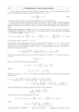 40 2.8. Representação em séries de funções analíticas
A série (2.28) está centrada na origem do plano complexo; assim, o raio de convergência R em (2.29)
deﬁne uma circunferência centrada na origem. De forma similar, a série
S2 (z) =
∞∑
n=0
an (z − z0)
n
(2.30)
converge para todos os pontos z dentro da circunferência de raio R centrada em z0.
A série de potências mais importante na análise matemática é a série de Taylor. Na análise complexa
é possível realizar-se uma expansão de Taylor para toda e qualquer função analítica. Esta propriedade é
devida ao homônimo teorema de Taylor (devido ao matemático inglês Brook Taylor, 1685–1731), exposto a
seguir.
Teorema 2.20. (Teorema de Taylor). Seja f(z) uma função analítica sobre a região R, delimitada pela
circunferência C centrada em a e de raio R0. Se z é um ponto interior a C, então f(z) pode ser expandida
em uma série de Taylor centrada em z = a,
f(z) = f(a) + f′
(a) (z − a) +
f′′
(a)
2!
(z − a)
2
+ · · · +
f(n)
(a)
n!
(z − a)
n
+ · · · =
∞∑
n=0
f(n)
(a)
n!
(z − a)
n
, (2.31)
a qual converge para f(z) quando |z − z0| < R0.
Demonstração. Seja z qualquer ponto interior à circunferência C0. Portanto, se |z − a| = r, então r < R0.
Seja agora uma outra circunferência C1, centrada em a e de raio r1, tal que r < r1 < r0. Uma vez que z
está dentro de C1 e f(z) é analítica no interior e sobre C1, a fórmula integral de Cauchy (2.23) é válida, a
qual é escrita da seguinte maneira:
f(z) =
1
2πi
˛
C1
f (w) dw
w − z
=
1
2πi
˛
C1
f (w)
(w − a)
[
1
1 − (z − a) / (w − a)
]
dw.
Nota-se que, na integral acima, como w está sempre ao longo de do contorno C1 e z é um ponto interior a
C1, então
z − a
w − a
< 1, ∀w.
Agora, a partir da fórmula de progressão geométrica
1 + q + q2
+ · · · + qn
=
1 − qn+1
1 − q
=
1
1 − q
−
qn+1
1 − q
,
obtém-se
1
1 − q
= 1 + q + q2
+ · · · + qn
+
qn+1
1 − q
.
Deﬁnindo-se então q = (z − a) / (w − a), e inserindo a progressão geométrica resultante na fórmula integral
acima, resulta
f(z) =
1
2πi
˛
C1
f (w) dw
(w − a)
+
(z − a)
2πi
˛
C1
f (w) dw
(w − a)
2 +
(z − a)
2
2πi
˛
C1
f (w) dw
(w − a)
3
+ · · · +
(z − a)
n
2πi
˛
C1
f (w) dw
(w − a)
n+1 +
(z − a)
n+1
2πi
˛
C1
f (w) dw
(w − a)
n+1
(w − z)
.
Contudo, nesta situação as fórmulas integrais de Cauchy (2.24) garantem que
1
2πi
˛
C1
f(w)dw
(w − a)
n+1 =
f(n)
(a)
n!
;
portanto, pode-se escrever a expressão para f(z) como
f(z) = f(a) + f′
(a) (z − a) +
f′′
(a)
2!
(z − a)
2
+ · · · +
f(n)
(a)
n!
(z − a)
n
+ Rn+1 (z) ,
sendo
Rn+1 (z) =
(z − a)
n+1
2πi
˛
C1
f (w) dw
(w − a)
n+1
(w − z)
Autor: Rudi Gaelzer – IFM/UFPel Início: Abril de 2010 Impresso: 16 de janeiro de 2014
 