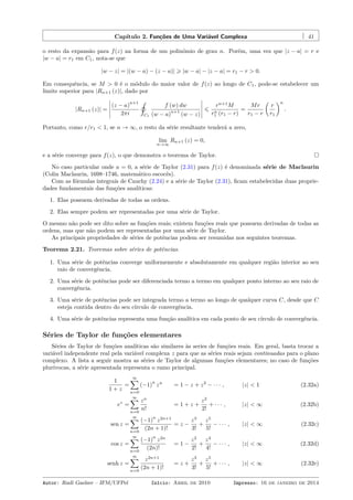 Capítulo 2. Funções de Uma Variável Complexa 41
o resto da expansão para f(z) na forma de um polinômio de grau n. Porém, uma vez que |z − a| = r e
|w − a| = r1 em C1, nota-se que
|w − z| = |(w − a) − (z − a)| ⩾ |w − a| − |z − a| = r1 − r > 0.
Em consequência, se M > 0 é o módulo do maior valor de f(z) ao longo de C1, pode-se estabelecer um
limite superior para |Rn+1 (z)|, dado por
|Rn+1 (z)| =
(z − a)
n+1
2πi
˛
C1
f (w) dw
(w − a)
n+1
(w − z)
⩽
rn+1
M
rn
1 (r1 − r)
=
Mr
r1 − r
(
r
r1
)n
.
Portanto, como r/r1 < 1, se n → ∞, o resto da série resultante tenderá a zero,
lim
n→∞
Rn+1 (z) = 0,
e a série converge para f(z), o que demonstra o teorema de Taylor.
No caso particular onde a = 0, a série de Taylor (2.31) para f(z) é denominada série de Maclaurin
(Colin Maclaurin, 1698–1746, matemático escocês).
Com as fórmulas integrais de Cauchy (2.24) e a série de Taylor (2.31), ﬁcam estabelecidas duas proprie-
dades fundamentais das funções analíticas:
1. Elas possuem derivadas de todas as ordens.
2. Elas sempre podem ser representadas por uma série de Taylor.
O mesmo não pode ser dito sobre as funções reais; existem funções reais que possuem derivadas de todas as
ordens, mas que não podem ser representadas por uma série de Taylor.
As principais propriedades de séries de potências podem ser resumidas nos seguintes teoremas.
Teorema 2.21. Teoremas sobre séries de potências.
1. Uma série de potências converge uniformemente e absolutamente em qualquer região interior ao seu
raio de convergência.
2. Uma série de potências pode ser diferenciada termo a termo em qualquer ponto interno ao seu raio de
convergência.
3. Uma série de potências pode ser integrada termo a termo ao longo de qualquer curva C, desde que C
esteja contida dentro do seu círculo de convergência.
4. Uma série de potências representa uma função analítica em cada ponto de seu círculo de convergência.
Séries de Taylor de funções elementares
Séries de Taylor de funções analíticas são similares às series de funções reais. Em geral, basta trocar a
variável independente real pela variável complexa z para que as séries reais sejam continuadas para o plano
complexo. A lista a seguir mostra as séries de Taylor de algumas funções elementares; no caso de funções
plurívocas, a série apresentada representa o ramo principal.
1
1 + z
=
∞∑
n=0
(−1)
n
zn
= 1 − z + z2
− · · · , |z| < 1 (2.32a)
ez
=
∞∑
n=0
zn
n!
= 1 + z +
z2
2!
+ · · · , |z| < ∞ (2.32b)
sen z =
∞∑
n=0
(−1)
n
z2n+1
(2n + 1)!
= z −
z3
3!
+
z5
5!
− · · · , |z| < ∞ (2.32c)
cos z =
∞∑
n=0
(−1)
n
z2n
(2n)!
= 1 −
z2
2!
+
z4
4!
− · · · , |z| < ∞ (2.32d)
senh z =
∞∑
n=0
z2n+1
(2n + 1)!
= z +
z3
3!
+
z5
5!
+ · · · , |z| < ∞ (2.32e)
Autor: Rudi Gaelzer – IFM/UFPel Início: Abril de 2010 Impresso: 16 de janeiro de 2014
 