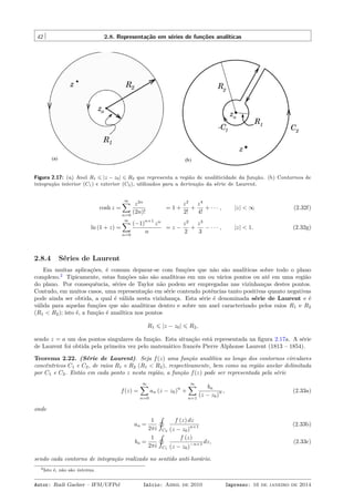 42 2.8. Representação em séries de funções analíticas
Figura 2.17: (a) Anel R1 ⩽ |z − z0| ⩽ R2 que representa a região de analiticidade da função. (b) Contornos de
integração interior (C1) e exterior (C2), utilizados para a derivação da série de Laurent.
cosh z =
∞∑
n=0
z2n
(2n)!
= 1 +
z2
2!
+
z4
4!
+ · · · , |z| < ∞ (2.32f)
ln (1 + z) =
∞∑
n=0
(−1)
n+1
zn
n
= z −
z2
2
+
z3
3
− · · · , |z| < 1. (2.32g)
2.8.4 Séries de Laurent
Em muitas aplicações, é comum deparar-se com funções que não são analíticas sobre todo o plano
complexo.2
Tipicamente, estas funções não são analíticas em um ou vários pontos ou até em uma região
do plano. Por consequência, séries de Taylor não podem ser empregadas nas vizinhanças destes pontos.
Contudo, em muitos casos, uma representação em série contendo potências tanto positivas quanto negativas
pode ainda ser obtida, a qual é válida nesta vizinhança. Esta série é denominada série de Laurent e é
válida para aquelas funções que são analiticas dentro e sobre um anel caracterizado pelos raios R1 e R2
(R1 < R2); isto é, a função é analítica nos pontos
R1 ⩽ |z − z0| ⩽ R2,
sendo z = a um dos pontos singulares da função. Esta situação está representada na ﬁgura 2.17a. A série
de Laurent foi obtida pela primeira vez pelo matemático francês Pierre Alphonse Laurent (1813 – 1854).
Teorema 2.22. (Série de Laurent). Seja f(z) uma função analítica ao longo dos contornos circulares
concêntricos C1 e C2, de raios R1 e R2 (R1 < R2), respectivamente, bem como na região anelar delimitada
por C1 e C2. Então em cada ponto z nesta região, a função f(z) pode ser representada pela série
f(z) =
∞∑
n=0
an (z − z0)
n
+
∞∑
n=1
bn
(z − z0)
n , (2.33a)
onde
an =
1
2πi
˛
C2
f (z) dz
(z − z0)
n+1 (2.33b)
bn =
1
2πi
˛
C1
f (z)
(z − z0)
−n+1 dz, (2.33c)
sendo cada contorno de integração realizado no sentido anti-horário.
2Isto é, não são inteiras.
Autor: Rudi Gaelzer – IFM/UFPel Início: Abril de 2010 Impresso: 16 de janeiro de 2014
 