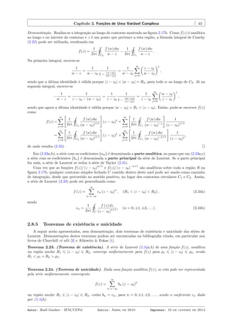 Capítulo 2. Funções de Uma Variável Complexa 43
Demonstração. Realiza-se a integração ao longo do contorno mostrado na ﬁgura 2.17b. Como f(z) é analítica
ao longo e no interior do contorno e z é um ponto que pertence a esta região, a fórmula integral de Cauchy
(2.22) pode ser utilizada, resultando em
f(z) =
1
2πi
˛
C2
f (w) dw
w − z
−
1
2πi
˛
C1
f (w) dw
w − z
.
Na primeira integral, escreve-se
1
w − z
=
1
w − z0
1
1 − (z−z0)
(w−z0)
=
1
w − z0
∞∑
j=0
(
z − z0
w − z0
)j
,
sendo que a última identidade é válida porque |z − z0| < |w − z0| = R2, para todo w ao longo de C2. Já na
segunda integral, escreve-se
−
1
w − z
=
1
z − z0 − (w − z0)
=
1
z − z0
1
1 − (w−z0)
(z−z0)
=
1
z − z0
∞∑
j=0
(
w − z0
z − z0
)j
,
sendo que agora a última identidade é válida porque |w − z0| = R1 < |z − z0|. Então, pode-se escrever f(z)
como
f(z) =
∞∑
j=0
[
1
2πi
˛
C2
f (w) dw
(w − z0)
j+1
]
(z − z0)
j
+
∞∑
j=0
[
1
2πi
˛
C1
f (w) dw
(w − z0)
−j
]
1
(z − z0)
j+1
=
∞∑
j=0
[
1
2πi
˛
C2
f (w) dw
(w − z0)
j+1
]
(z − z0)
j
+
∞∑
j=1
[
1
2πi
˛
C1
f (w) dw
(w − z0)
−j+1
]
1
(z − z0)
j
,
de onde resulta (2.33).
Em (2.33a,b), a série com os coeﬁcientes {an} é denominada a parte analítica, ao passo que em (2.33a,c)
a série com os coeﬁcientes {bn} é denominada a parte principal da série de Laurent. Se a parte principal
for nula, a série de Laurent se reduz à série de Taylor (2.31).
Uma vez que as funções f(z)/ (z − z0)
n+1
e f(z)/ (z − z0)
−n+1
são analíticas sobre toda a região R na
ﬁgura 2.17b, qualquer contorno simples fechado C contido dentro deste anel pode ser usado como caminho
de integração, desde que percorrido no sentido positivo, no lugar dos contornos circulares C1 e C2. Assim,
a série de Laurent (2.33) pode ser generalizada como
f (z) =
∞∑
n→−∞
cn (z − z0)
n
, (R1 < |z − z0| < R2) , (2.34a)
sendo
cn =
1
2πi
˛
C
f (z) dz
(z − z0)
n+1 , (n = 0, ±1, ±2, . . . ) . (2.34b)
2.8.5 Teoremas de existência e unicidade
A seguir serão apresentados, sem demonstração, dois teoremas de existência e unicidade das séries de
Laurent. Demonstrações destes teoremas podem ser encontradas na bibliograﬁa citada, em particular nos
livros de Churchill et alli [3] e Ablowitz & Fokas [1].
Teorema 2.23. (Teorema de existência). A série de Laurent (2.34a,b) de uma função f(z), analítica
na região anelar R1 ⩽ |z − z0| ⩽ R2, converge uniformemente para f(z) para ρ1 ⩽ |z − z0| ⩽ ρ2, sendo
R1 < ρ1 e R2 > ρ2.
Teorema 2.24. (Teorema de unicidade). Dada uma função analítica f(z), se esta pode ser representada
pela série uniformemente convergente
f(z) =
∞∑
n→−∞
bn (z − z0)
n
na região anelar R1 ⩽ |z − z0| ⩽ R2, então bn = cn, para n = 0, ±1, ±2, . . . , sendo o coeﬁciente cn dado
por (2.34b).
Autor: Rudi Gaelzer – IFM/UFPel Início: Abril de 2010 Impresso: 16 de janeiro de 2014
 