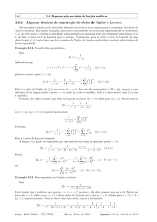 44 2.8. Representação em séries de funções analíticas
2.8.6 Algumas técnicas de construção de séries de Taylor e Laurent
Nos exemplos a seguir, serão ilustradas algumas das técnicas mais comuns para a construção das séries de
Taylor e Laurent. Em muitas situações, não ocorre a necessidade de se calcular explicitamente os coeﬁcientes
{cn} da série, pois o teorema de unicidade acima garante que qualquer série que represente uma função f(z)
é, de fato, a única série de Laurent para a mesma. Usualmente, para se obter a série de Laurent de uma
dada função f(z), basta fazer uso de expansões de Taylor de funções conhecidas e realizar substituições de
forma apropriada.
Exemplo 2.14. Uso de séries geométricas.
Seja
f(z) =
1
z − a
.
Sabendo-se que
1 + z + z2
+ z3
+ · · · =
∞∑
n=0
zn
=
1
1 − z
, (|z| < 1) ,
pode-se escrever, para |z| < |a|:
f(z) =
1
z − a
= −
1
a
1
1 − z/a
= −
1
a
∞∑
n=0
(z
a
)n
, (|z| < |a|) .
Esta é a série de Taylor de f(z) em torno de z = 0. Seu raio de convergência é R = |a|, porque a uma
distância R da origem existe o ponto z = a, onde f(z) não é analítica. Este é o único ponto onde f(z) não
é analítica.
Portanto, f(z) deve possuir uma série de Laurent em torno de z = 0 válida para |z| > |a|. Escrevendo-se
f(z) =
1
z − a
=
1
z
1
1 − a/z
,
se |z| > |a|, |a/z| < 1 e é possível desenvolver:
1
1 − a/z
=
∞∑
n=0
(a
z
)n
.
Portanto,
f(z) =
1
z − a
=
1
z
∞∑
n=0
(a
z
)n
=
∞∑
n=0
an
zn+1
, (|z| > |a|) .
Esta é a série de Laurent desejada.
A função f(z) pode ser espandida por este método em torno de qualquer ponto z = b:
f(z) =
1
z − a
=
1
(z − b) − (a − b)
w=z−b
−−−−−→
1
w − (a − b)
, (b ̸= a) .
Então,
f(z) = −
1
a − b
∞∑
n=0
wn
(a − b)
n = −
1
a − b
∞∑
n=0
(z − b)
n
(a − b)
n , (|z − b| < |a − b|)
ou
f(z) =
∞∑
n=0
(a − b)
n
(z − b)
n+1 , (|z − b| > |a − b|) .
Exemplo 2.15. Decomposição em frações racionais.
Seja
f(z) =
1
z2 − (2 + i) z + 2i
.
Esta função não é analítica nos pontos z = i e z = 2; portanto, ela deve possuir uma série de Taylor em
torno de z = 0, válida para |z| < 1 e duas séries de Laurent em torno de z = 0, válidas para 1 < |z| < 2 e
|z| > 2, respectivamente. Para se obter estas três séries, usa-se a identidade:
f(z) =
1
z2 − (2 + i) z + 2i
=
1
(z − i) (z − 2)
=
1
2 − i
(
1
z − 2
−
1
z − i
)
.
Autor: Rudi Gaelzer – IFM/UFPel Início: Abril de 2010 Impresso: 16 de janeiro de 2014
 
