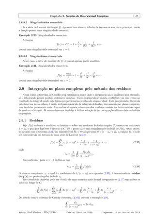 Capítulo 2. Funções de Uma Variável Complexa 47
2.8.8.2 Singularidades essenciais
Se a série de Laurent da função f(z) possuir um número inﬁnito de termos na sua parte principal, então
a função possui uma singularidade essencial.
Exemplo 2.20. Singularidades essenciais.
A função
f(z) = e1/z
= 1 +
1
z
+
1
2!z2
+
1
3!z3
+ · · ·
possui uma singularidade essencial em z = 0.
2.8.8.3 Singularidaes removíveis
Neste caso, a série de Laurent de f(z) possui apenas parte analítica.
Exemplo 2.21. Singularidades removíveis.
A função
f(z) =
sen z
z
= 1 −
z2
3!
+
z4
5!
−
z6
7!
+ · · ·
possui uma singularidade removível em z = 0.
2.9 Integração no plano complexo pelo método dos resíduos
Nesta seção, o teorema de Cauchy será estendido a casos onde o integrando não é analítico; por exemplo,
se o integrando possui pontos singulares isolados. Cada singularidade isolada contribui com um termo ao
resultado da integral, sendo este termo proporcional ao resíduo da singularidade. Esta propriedade, discutida
pelo teorema dos resíduos, é muito útil para o cálculo de integrais deﬁnidas, não somente no plano complexo,
mas também puramente reais. Em muitas situações, o teorema dos resíduos consiste no único método capaz
de resolver a integral. O mesmo teorema também é útil na solução de certas equações diferenciais ordinárias
ou parciais.
2.9.1 Resíduos
Seja f(z) unívoca e analítica no interior e sobre um contorno fechado simples C, exceto em um ponto
z = z0, o qual por hipótese é interno a C. Se o ponto z0 é uma singularidade isolada de f(z), então existe,
de acordo com o teorema 2.22, um número real R1 > 0 tal que para 0 < |z − z0| < R1 a função f(z) pode
ser desenvolvida em termos de uma série de Laurent (2.34),
f(z) =
∞∑
n=0
cn (z − z0)
n
+
c−1
z − z0
+
c−2
(z − z0)
2 + · · · , (2.37)
onde
cn =
1
2πi
˛
C
f(z)dz
(z − z0)
n+1 .
Em particular, para n = −1 obtém-se que
c−1 =
1
2πi
˛
C
f(z)dz. (2.38)
O número complexo c−1, o qual é o coeﬁciente de 1/ (z − z0) na expansão (2.37), é denominado o resíduo
de f(z) no ponto singular isolado z0.
Este resultado também pode ser obtido de uma maneira mais formal integrando-se (2.37) em ambos os
lados ao longo de C:
˛
C
dz f(z) =
∞∑
n=0
cn
˛
C
dz (z − z0)
n
+
˛
C
dz
c−1
z − z0
+
˛
C
dz
c−2
(z − z0)
2 + · · · .
De acordo com o teorema de Cauchy (teorema (2.10)) ou com o exemplo (2.9),
˛
C
dz
(z − z0)
n+1 = 2πiδn0,
Autor: Rudi Gaelzer – IFM/UFPel Início: Abril de 2010 Impresso: 16 de janeiro de 2014
 
