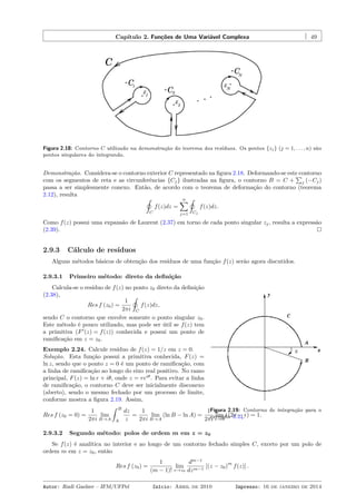 Capítulo 2. Funções de Uma Variável Complexa 49
Figura 2.18: Contorno C utilizado na demonstração do teorema dos resíduos. Os pontos {zj} (j = 1, . . . , n) são
pontos singulares do integrando.
Demonstração. Considera-se o contorno exterior C representado na ﬁgura 2.18. Deformando-se este contorno
com os segmentos de reta e as circunferências {Cj} ilustradas na ﬁgura, o contorno B = C +
∑
j (−Cj)
passa a ser simplesmente conexo. Então, de acordo com o teorema de deformação do contorno (teorema
2.12), resulta
˛
C
f(z)dz =
n∑
j=1
˛
Cj
f(z)dz.
Como f(z) possui uma expansão de Laurent (2.37) em torno de cada ponto singular zj, resulta a expressão
(2.39).
2.9.3 Cálculo de resíduos
Alguns métodos básicos de obtenção dos resíduos de uma função f(z) serão agora discutidos.
2.9.3.1 Primeiro método: direto da deﬁnição
Figura 2.19: Contorno de integração para o
exemplo 2.24.
Calcula-se o resíduo de f(z) no ponto z0 direto da deﬁnição
(2.38),
Res f (z0) =
1
2πi
˛
C
f(z)dz,
sendo C o contorno que envolve somente o ponto singular z0.
Este método é pouco utilizado, mas pode ser útil se f(z) tem
a primitiva (F′
(z) = f(z)) conhecida e possui um ponto de
ramiﬁcação em z = z0.
Exemplo 2.24. Calcule resíduo de f(z) = 1/z em z = 0.
Solução. Esta função possui a primitiva conhecida, F(z) =
ln z, sendo que o ponto z = 0 é um ponto de ramiﬁcação, com
a linha de ramiﬁcação ao longo do eixo real positivo. No ramo
principal, F(z) = ln r + iθ, onde z = reiθ
. Para evitar a linha
de ramiﬁcação, o contorno C deve ser inicialmente disconexo
(aberto), sendo o mesmo fechado por um processo de limite,
conforme mostra a ﬁgura 2.19. Assim,
Res f (z0 = 0) =
1
2πi
lim
B→A
ˆ B
A
dz
z
=
1
2πi
lim
B→A
(ln B − ln A) =
1
2πi
lim
ϵ→0
i (2π − ϵ) = 1.
2.9.3.2 Segundo método: polos de ordem m em z = z0
Se f(z) é analítica no interior e ao longo de um contorno fechado simples C, exceto por um polo de
ordem m em z = z0, então
Res f (z0) =
1
(m − 1)!
lim
z→z0
dm−1
dzm−1
[(z − z0)
m
f(z)] .
Autor: Rudi Gaelzer – IFM/UFPel Início: Abril de 2010 Impresso: 16 de janeiro de 2014
 