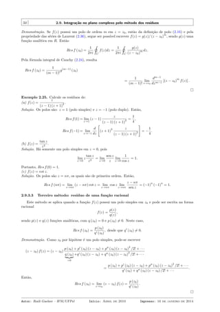 50 2.9. Integração no plano complexo pelo método dos resíduos
Demonstração. Se f(z) possui um polo de ordem m em z = z0, então da deﬁnição de polo (2.16) e pela
propriedade das séries de Laurent (2.36), segue ser possível escrever f(z) = g(z)/ (z − z0)
m
, sendo g(z) uma
função analítica em R. Então
Res f (z0) =
1
2πi
˛
C
f(z)dz =
1
2πi
˛
C
g(z)
(z − z0)
m dz.
Pela fórmula integral de Cauchy (2.24), resulta
Res f (z0) =
1
(m − 1)!
g(m−1)
(z0)
=
1
(m − 1)!
lim
z→z0
dm−1
dzm−1
[(z − z0)
m
f(z)] .
Exemplo 2.25. Calcule os resíduos de:
(a) f(z) =
z
(z − 1) (z + 1)
2 .
Solução. Os polos são: z = 1 (polo simples) e z = −1 (polo duplo). Então,
Res f(1) = lim
z→1
(z − 1)
z
(z − 1) (z + 1)
2 =
1
4
,
Res f(−1) = lim
z→−1
d
dz
[
(z + 1)
2 z
(z − 1) (z + 1)
2
]
= −
1
4
.
(b) f(z) =
tan z
z2
.
Solução. Há somente um polo simples em z = 0, pois
lim
z→0
z
tan z
z2
= lim
z→0
sen z
z
lim
z→0
1
cos z
= 1.
Portanto, Res f(0) = 1.
(c) f(z) = cot z.
Solução. Os polos são z = nπ, os quais são de primeira ordem. Então,
Res f (nπ) = lim
z→nπ
(z − nπ) cot z = lim
z→nπ
cos z lim
z→nπ
z − nπ
sen z
= (−1)
n
(−1)
n
= 1.
2.9.3.3 Terceiro método: resíduo de uma função racional
Este método se aplica quando a função f(z) possui um polo simples em z0 e pode ser escrita na forma
racional
f(z) =
p(z)
q(z)
,
sendo p(z) e q(z) funções analíticas, com q (z0) = 0 e p (z0) ̸= 0. Neste caso,
Res f (z0) =
p (z0)
q′ (z0)
, desde que q′
(z0) ̸= 0.
Demonstração. Como z0 por hipótese é um polo simples, pode-se escrever
(z − z0) f(z) = (z − z0)
p (z0) + p′
(z0) (z − z0) + p′′
(z0) (z − z0)
2
/2! + · · ·
q (z0)
=0
+q′ (z0) (z − z0) + q′′ (z0) (z − z0)
2
/2! + · · ·
=
p (z0) + p′
(z0) (z − z0) + p′′
(z0) (z − z0)
2
/2! + · · ·
q′ (z0) + q′′ (z0) (z − z0) /2! + · · ·
.
Então,
Res f (z0) = lim
z→z0
(z − z0) f(z) =
p (z0)
q′ (z0)
.
Autor: Rudi Gaelzer – IFM/UFPel Início: Abril de 2010 Impresso: 16 de janeiro de 2014
 