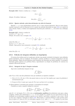Capítulo 2. Funções de Uma Variável Complexa 51
Exemplo 2.26. Calcule o resíduo em z = 0 para
f(z) =
ez
sen z
.
Solução. O resíduo é dado por:
Res f(0) =
ez
cos z z=0
= 1.
2.9.3.4 Quarto método: pelo desevolvimento em série de Laurent
Quando z = z0 é uma singularidade essencial, este é o único método disponível. Deve-se então primei-
ramente construir a série de Laurent de f(z) a partir dos métodos discutidos na seção 2.8.6, ou a partir de
outro método. Então, o resíduo será simplesmente fornecido pelo coeﬁciente c−1, de acordo com a deﬁnição
(2.38).
Exemplo 2.27. Calcule o resíduo de:
(a) f(z) = e1/z
em z = 0.
Solução. De acordo com o exemplo 2.16,
e1/z
= 1 +
1
z
+
1
2!z2
+
1
3!z3
+ · · · , (c−1 = 1) ,
então Res f(0) = 1.
(b) f(z) = e−1/z2
em z = 0.
Solução. Aqui pode-se usar novamente o exemplo 2.16, resultando
e−1/z2
= 1 −
1
z2
+
1
2!z4
−
1
3!z6
+ · · · , (c−1 = 0) ,
então Res f(0) = 0.
2.9.4 Cálculo de integrais deﬁnidas ou impróprias
O teorema dos resíduos pode ser usado para calcular uma grande variedade de integrais, tanto deﬁnidas
quanto impróprias, reais ou complexas. É necessário, contudo, escolher-se o contorno integração C de uma
forma adequada. Alguns do procedimentos mais frequêntes são ilustrados nas seções seguintes. As integrais
ilustradas podem aparecer em problema físicos, especialmente na solução de problemas de contorno em
equações diferenciais parciais.
2.9.4.1 Integrais do tipo I: funções racionais
Aqui serão consideradas integrais do tipo
ˆ ∞
−∞
N(x)
D(x)
dx,
onde N(x) e D(x) são dois polinômios reais que satisfazem as seguintes condições:
1. D(x) ̸= 0, ∀x ∈ R, isto é, D(x) não possui raízes no eixo real. Isto implica que o grau do polinômio é
necessariamente par.
2. O grau de D(x) é maior que o grau de N(x) por um fator de 2, no mínimo.
A última hipótese é necessária para garantir a convergência da integral.
Considera-se então a seguinte integral de contorno
˛
C
N(z)
D(z)
dz =
ˆ R
−R
N(x)
D(x)
dx +
ˆ
CR
N(z)
D(z)
dz,
onde R > 0. As funções N(z) e D(z) são as continuações analíticas dos polinômios reais para o plano
complexo, obtidas pela substituição (x → z). A curva simples CR consiste em um semi-círculo de raio R
localizado ou no semi-plano complexo superior ou no inferior e que fecha o contorno C com a reta [−R, R]
no eixo real, conforme é ilustrado na ﬁgura 2.20. Desta forma, o contorno fechado C pode envolver parte
das ou todas as N raízes de D(z) no semi-plano superior ({zj}, onde j = 1, . . . , N) quando CR está nesta
Autor: Rudi Gaelzer – IFM/UFPel Início: Abril de 2010 Impresso: 16 de janeiro de 2014
 
