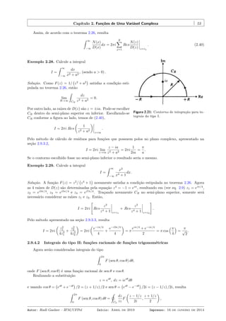 Capítulo 2. Funções de Uma Variável Complexa 53
Assim, de acordo com o teorema 2.26, resulta
ˆ ∞
−∞
N(x)
D(x)
dx = 2πi
N∑
j=1
Res
N(z)
D(z) z=zj
. (2.40)
Figura 2.21: Contorno de integração para in-
tegrais do tipo I.
Exemplo 2.28. Calcule a integral
I =
ˆ ∞
−∞
dx
x2 + a2
, (sendo a > 0) .
Solução. Como F(z) = 1/
(
z2
+ a2
)
satisfaz a condição esti-
pulada no teorema 2.26, então
lim
R→∞
ˆ
CR
dz
z2 + a2
= 0.
Por outro lado, as raízes de D(z) são z = ±ia. Pode-se escolher
CR dentro do semi-plano superior ou inferior. Escolhendo-se
CR conforme a ﬁgura ao lado, temos de (2.40),
I = 2πi Res
(
1
z2 + a2
)
z=ia
.
Pelo método de cálculo de resíduos para funções que possuem polos no plano complexo, apresentado na
seção 2.9.3.2,
I = 2πi lim
z→ia
z − ia
z2 + a2
= 2πi
1
2ia
=
π
a
.
Se o contorno escolhido fosse no semi-plano inferior o resultado seria o mesmo.
Exemplo 2.29. Calcule a integral
I =
ˆ ∞
−∞
x2
x4 + 1
dx.
Solução. A função F(z) = z2
/
(
z4
+ 1
)
novamente satisfaz a condição estipulada no teorema 2.26. Agora
as 4 raízes de D(z) são determinadas pela equação z4
= −1 = eiπ
, resultando em (ver eq. 2.9) z1 = eiπ/4
,
z2 = ei3π/4
, z3 = ei5π/4
e z4 = ei7π/4
. Traçando novamente CR no semi-plano superior, somente será
necessário considerar as raízes z1 e z2. Então,
I = 2πi
[
Res
z2
z4 + 1 z=z1
+ Res
z2
z4 + 1 z=z2
]
.
Pelo método apresentado na seção 2.9.3.3, resulta
I = 2πi
(
z2
1
4z3
1
+
z2
2
4z3
2
)
= 2πi
(
e−iπ/4
4
+
e−i3π/4
4
)
= π
eiπ/4
+ e−iπ/4
2
= π cos
(π
4
)
=
π
√
2
.
2.9.4.2 Integrais do tipo II: funções racionais de funções trigonométricas
Agora serão consideradas integrais do tipo
ˆ 2π
0
F (sen θ, cos θ) dθ,
onde F (sen θ, cos θ) é uma função racional de sen θ e cos θ.
Realizando a substituição
z = eiθ
, dz = ieiθ
dθ
e usando cos θ =
(
eiθ
+ e−iθ
)
/2 = (z + 1/z) /2 e sen θ =
(
eiθ
− e−iθ
)
/2i = (z − 1/z) /2i, resulta
ˆ 2π
0
F (sen θ, cos θ) dθ =
˛
C0
dz
iz
F
(
z − 1/z
2i
,
z + 1/z
2
)
,
Autor: Rudi Gaelzer – IFM/UFPel Início: Abril de 2010 Impresso: 16 de janeiro de 2014
 