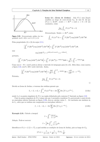 Capítulo 2. Funções de Uma Variável Complexa 55
Figura 2.22: Demonstração gráﬁca da ine-
gualdade sen θ ⩾ 2θ/π em 0 ⩽ θ ⩽ π/2.
Lema 2.1. (Lema de Jordan). Seja F(z) uma função
analítica ao longo do semi-círculo CR, de raio R, tal que
|F(z)| ⩽ M/Rα
, sendo z = Reiθ
e onde α > 0 e M são
constantes, então
lim
R→∞
ˆ
CR
F(z)eikz
dz = 0.
Demonstração. Sendo z = Reiθ
, então
ˆ
CR
F(z)eikz
dz =
ˆ π
0
F
(
Reiθ
)
exp
(
ikReiθ
)
iReiθ
dθ.
Pelas propriedades (5) e (6) da seção 2.5.2,
ˆ π
0
F
(
Reiθ
)
exp
(
ikReiθ
)
iReiθ
dθ ⩽
ˆ π
0
F
(
Reiθ
)
exp
(
ikReiθ
)
iReiθ
dθ,
mas
exp
(
ikReiθ
)
= eikR(cos θ+isen θ)
⩽ e−kRsen θ
,
portanto,
ˆ π
0
F
(
Reiθ
)
exp
(
ikReiθ
)
iReiθ
dθ ⩽
ˆ π
0
F
(
Reiθ
)
e−kRsen θ
Rdθ ⩽
M
Rα−1
ˆ π
0
e−kRsen θ
dθ.
Como sen (π − θ) = sen θ, pode-se alterar o intervalo de integração para [0, π/2]. Além disso, como mostra
a ﬁgura 2.22, sen θ ⩾ 2θ/π neste intervalo. Assim,
ˆ π
0
F
(
Reiθ
)
exp
(
ikReiθ
)
iReiθ
dθ ⩽
2M
Rα−1
ˆ π/2
0
e−2kRθ/π
dθ =
πM
kRα
(
1 − e−kR
)
.
Portanto,
lim
R→∞
ˆ
CR
F(z)eikz
dz = 0.
Devido ao Lema de Jordan, o teorema dos resíduos garante que
I+ = Ic + iIs =
ˆ ∞
−∞
F(x)eikx
dx = 2πi
∑
j
Res
[
F (zj) eikzj
]
, (2.42a)
sendo {zj} os pontos singulares de F(z) na região delimitada pelo contorno C ilustrado na ﬁgura 2.26.
Caso os pontos singulares de F(z) sejam tais que é necessário considerar CR percorrendo o semi-círculo
no semi-plano inferior ilustrado na ﬁgura 2.20b, deve-se calcular então I−. As conclusões são similares às
de I+, salvo que os resíduos são computados no semi-plano inferior e
I− = Ic − iIs = −2πi
∑
j
Res
[
F (zj) e−ikzj
]
. (2.42b)
Exemplo 2.31. Calcule a integral
I =
ˆ ∞
0
cos αx
1 + x2
dx.
Solução. Pode-se escrever
I =
1
2
Re
ˆ ∞
−∞
eiαx
1 + x2
dx.
Identiﬁca-se F(z) = 1/
(
1 + z2
)
, a qual satisfaz as condições do Lema de Jordan, pois ao longo de CR,
|F(z)| =
1
|1 + z2|
⩽
1
R2 − 1
R→∞
−−−−→
1
R2
.
Autor: Rudi Gaelzer – IFM/UFPel Início: Abril de 2010 Impresso: 16 de janeiro de 2014
 